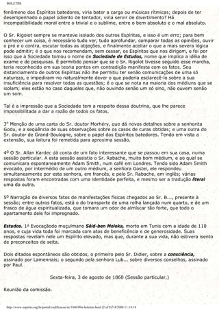 BOLETIM
fenômeno dos Espíritos batedores, viria bater a carga ou músicas rítmicas; depois de ter
desempenhado o papel odiento de tentador, viria servir de divertimento? Há
incompatibilidade moral entre o trivial e o sublime, entre o bem absoluto e o mal absoluto.
O Sr. Rigolot sempre se manteve isolado dos outros Espíritas, e isso é um erro; para bem
conhecer um coisa, é necessário tudo ver, tudo aprofundar, comparar todas as opiniões, ouvir
o pró e o contra, escutar todas as objeções, e finalmente aceitar o que a mais severa lógica
pode admitir; é o que nos recomendam, sem cessar, os Espíritos que nos dirigem, e foi por
isso que a Sociedade tomou o nome de Sociedade de Estudos, nome que implica a idéia de
exame e de pesquisas. É permitido pensar que se o Sr. Rigolot tivesse seguido esse marcha,
teria reconhecido em sua teoria pontos em contradição manifesta com os fatos. Seu
distanciamento de outros Espíritas não lhe permitiu ter senão comunicações de uma só
natureza, e impediram-no naturalmente dever o que poderia esclarecê-lo sobre a sua
insuficiência para resolver todas as questões; é o que se nota na maioria dos médiuns que se
isolam; eles estão no caso daqueles que, não ouvindo senão um só sino, não ouvem senão
um som.
Tal é a impressão que a Sociedade tem a respeito dessa doutrina, que lhe parece
impossibilitada a dar a razão de todos os fatos.
3º Menção de uma carta do Sr. doutor Morhéry, que dá novos detalhes sobre a senhorita
Godu, e a seqüência de suas observações sobre os casos de curas obtidas; e uma outra do
Sr. doutor de Grand-Boulogne, sobre o papel dos Espíritos batedores. Tendo em vista a
extensão, sua leitura foi remetida para aproxima sessão.
40 O Sr. Allan Kardec dá conta de um fato interessante que se passou em sua casa, numa
sessão particular. A esta sessão assistia o Sr. Rabache, muito bom médium, e ao qual se
comunicara espontaneamente Adam Smith, num café em Londres. Tendo sido Adam Smith
evocado, por intermédio de um outro médium, a senhora Gostei, ele respondeu
simultaneamente por esta senhora, em francês, e pelo Sr. Rabache, em inglês; várias
respostas foram encontradas com uma identidade perfeita, e mesmo ser a tradução literal
uma da outra.
50 Narração de diversos fatos de manifestações físicas chegados ao Sr. B..., presente à
sessão; entre outros fatos, está o do transporte de uma rolha lançada num quarto, e de um
frasco de água espiritualizada, que tomara um odor de almíscar tão forte, que todo o
apartamento dele foi impregnado.
Estudos. 1a Evocaçãodo muçulmano Séid-ben Moloka, morto em Tunis com a idade de 110
anos, e cuja vida toda foi marcada com atos de beneficência e de generosidade. Suas
respostas revelam nele um Espírito elevado, mas que, durante a sua vida, não estivera isento
de preconceitos de seita.
Dois ditados espontâneos são obtidos, o primeiro pelo Sr. Didier, sobre a consciência,
assinado por Lamennais; o segundo pela senhora Lub... sobre diversos conselhos, assinado
por Paul.
Sexta-feira, 3 de agosto de 1860 (Sessão particular.)
Reunião da comissão.
http://www.espirito.org.br/portal/codificacao/re/1860/09a-boletim.html (2 of 8)7/4/2004 11:14:14
 