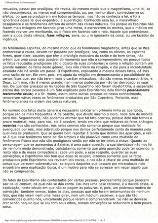 O Maravilhoso e o Sobrenatural
recuados, passar por prodígios; ele revela, do mesmo modo que o magnetismo, uma lei, se
não desconhecida, ao menos mal compreendida, ou, por melhor dizer, conheciam-se os
efeitos, porque se produziram em todos os tempos, mas não se conhecia a lei, e foi a
ignorância dessa lei que engendrou a superstição. Conhecida essa lei, o maravilhoso
desaparece e os fenômenos entram da ordem das coisas naturais. Eis porque os Espíritas não
fazem mais milagres em fazendo girar uma mesa, e escreverem os mortos, que o médico em
fazendo reviver um moribundo, ou o físico em fazendo cair o raio. Aquele que pretendesse,
com a ajuda desta ciência, fazer milagres, seria, ou u m ignorante da coisa, ou um fazedor de
ingênuos.
Os fenômenos espíritas, do mesmo modo que os fenômenos magnéticos, antes que se lhes
conhecesse a causa, devem ter passado por prodígios; ora, como os céticos, os espíritos
fortes, quer dizer, aqueles que têm o privilégio exclusivo da razão e do bom senso, não
crêem que uma coisa seja possível do momento que não a compreendem; eis porque todos
os fatos reputados prodigiosos são o objeto de suas zombarias; e como a religião contém um
grande número de fatos deste gênero, eles não crêem na religião, e daí para a incredulidade
absoluta não há senão um passo. O Espiritismo, explicando a maioria desses fatos, dá-lhes
uma razão de ser. Ele vem, pois, em ajuda da religião em demonstrando a possibilidade de
certos fatos que, por não terem mais o caráter miraculoso, não são menos extraordinários, e
Deus, com isso, não é menos grande, nem menos poderoso por não ter derrogado as suas
leis. De quantos gracejos as levitações de São Cupertino não foram objeto? Ora, a suspensão
etérea dos corpos pesados é um fato explicado pelo Espiritismo; dela formos pessoalmente
testemunha ocular, e o Sr. Home, assim como outras pessoas do nosso conhecimento,
renovaram várias vezes os fenômenos produzidos por São Cupertino. Portanto, esse
fenômeno entra na ordem das coisas naturais.
Ao número dos fatos deste gênero é necessário colocar em primeira linha as aparições,
porque são os mais freqüentes. A de Salette, que divide mesmo o clero, nada tem de insólita
para nós. Seguramente, não podemos afirmar que tal fato ocorreu, porque dele não temos a
prova material; mas, para nós, ele é possível, tendo em vista que milhares de fatos análogos
recentes nos são conhecidos; nós neles cremos não somente porque sua realidade foi
averiguada por nós, mas sobretudo porque nos damos perfeitamente conta da maneira pela
qual eles se produzem. Que se queira bem reportar à teoria que demos das aparições, e ver-
se-á que esse fenômeno torna-se tão simples e tão plausível como uma multidão de
fenômenos físicos que não são prodigiosos senão por não se ter deles a chave. Quanto ao
personagem que se apresentou à Salette, é uma outra questão; a sua identidade não nos foi
de nenhum modo demonstrada; constatamos somente que uma aparição pode ter ocorrido, o
resto não é de nossa competência; cada um pode, a esse respeito, guardar as suas
convicções, o Espiritismo não tem que disso se ocupar; dizemos somente que os fatos
produzidos pelo Espiritismo nos revelam leis novas, e nos dão a chave de uma multidão de
coisas que parecem sobrenaturais; se alguns daqueles que passam por miraculosos nele
encontram uma explicação lógica, é um motivo para não se apressar em negar aquilo que
não se compreende.
Os fatos do Espiritismo são contestados por certas pessoas, precisamente porque parecem
sair da lei comum, da qual não se dão conta. Dai-lhes uma base racional, e a dúvida cessa. A
explicação, neste século em que não se pagam as palavras, é, pois, um poderoso motivo de
convicção; também vemos, todos os dias, pessoas que não foram testemunhas de nenhum
fato, que não viram nem uma mesa girar, nem um médium escrever, e que são tão
convencidas quanto nós, unicamente porque leram e compreenderam. Se não se devesse
crer senão naquilo que se viu com seus olhos, nossas convicções se reduziriam a bem pouca
coisa.
http://www.espirito.org.br/portal/codificacao/re/1860/09b-o-maravilhoso.html (5 of 5)7/4/2004 11:14:15
 