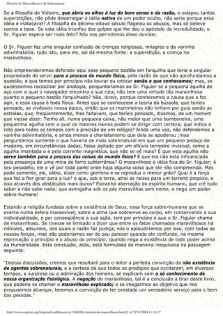 História do Maravilhoso e do Sobrenatural
Se a filosofia de Voltaire, que abriu os olhos à luz do bom senso e da razão, e solapou tantas
superstições, não pôde desarraigar a idéia nativa de um poder oculto, não seria porque essa
idéia é inatacável? A filosofia do décimo-oitavo século flagelou os abusos, mas se deteve
contra a base. Se esta idéia triunfou dos golpes que lhe deu o apóstolo da incredulidade, o
Sr. Figuier espera ser mais feliz? Nós nos permitimos disso duvidar.
O Sr. Figuier faz uma singular confusão de crenças religiosas, milagres e da varinha
adivinhatória; tudo isto, para ele, sai da mesma fonte: a superstição, a crença no
maravilhoso.
Não empreenderemos defender aqui esse pequeno bastão em forquilha que teria a singular
propriedade de servir para a procura do mundo físico, pela razão de que não aprofundamos a
questão, e que temos por princípio não louvar ou criticar senão o que conhecemos; mas, se
quiséssemos raciocinar por analogia, perguntaríamos ao Sr. Figuier se a pequena agulha de
aço com a qual o navegador encontra a sua rota, não tem uma virtude tão maravilhosa
quanto o pequeno bastão forquilhado? Não, direis, porque conhecemos a causa que a faz
agir, e essa causa é toda física. Antes que se conhecesse a teoria da bússola, que teríeis
pensado, se vivêsseis nessa época, então que os marinheiros não tinham por guia senão as
estrelas, que, freqüentemente, lhes faltavam, que teríeis pensado, dizemos, de um homem
que viesse dizer: Tenho ali, numa pequena caixa, não maior que uma bomboneira, uma
pequenina agulha com a qual os maiores navios podem se dirigir com certeza; que indica a
rota para todos os tempos com a precisão de um relógio? Ainda uma vez, não defendemos a
varinha adivinhatória, e ainda menos o charlatanismo que dela se apoderou ;mas
perguntamos somente o que haveria de mais sobrenatural em que um pequeno pedaço de
madeira, em circunstâncias dadas, fosse agitado por um eflúvio terrestre invisível, como a
agulha imantada o é pela corrente magnética, que não se vê mais? É que esta agulha não
serve também para a procura das coisas do mundo físico? É que ela não está influenciada
pela presença de uma mina de ferro subterrânea? O maravilhoso é idéia fixa do Sr. Figuier; é
seu pesadelo; ele o vê por toda parte onde haja alguma coisa que ele não compreenda. Mas
pode somente, ele, sábio, dizer como germina e se reproduz o menor grão? Qual é a força
que faz a flor girar para a luz? o que, sob a terra, atrai as raízes para um terreno propício, e
isso através dos obstáculos mais duros? Estranha aberração do espírito humano, que crê tudo
saber e não sabe nada; que esmigalha sob os pés maravilhas sem nome, e nega um poder
sobre-humano!
Estando a religião fundada sobre a existência de Deus, essa força sobre-humana que se
exerce numa esfera inacessível; sobre a alma que sobrevive ao corpo, em conservando a sua
individualidade, e por conseqüência a sua ação, tem por princípio o que o Sr. Figuier chama
de maravilhoso. Se tivesse se limitado a dizer que entre os fatos chamados maravilhosos há
ridículos, absurdos, dos quais a razão faz justiça, nós o aplaudiríamos por isso, com todas as
nossas forças, mas não poderíamos ser do seu parecer quando ele confunde, na mesma
reprovação o princípio e o abuso do princípio; quando nega a existência de todo poder acima
da Humanidade. Esta conclusão, aliás, está formulada de maneira inequívoca na passagem
seguinte:
"Destas discussões, cremos que resultará para o leitor a perfeita convicção da não existência
de agentes sobrenaturais, e a certeza de que todos os prodígios que excitaram, em diversos
tempos, a surpresa ou a admiração dos homens, se explicam com o só conhecimento de
nossa organização fisiológica. A negação do maravilhoso, tal é a conclusão a tirar deste livro,
que poderia se chamar o maravilhoso explicado; e se chegarmos ao objetivo que nos
propusemos alcançar, teremos a convicção de ter prestado um verdadeiro serviço para o bem
das pessoas."
http://www.espirito.org.br/portal/codificacao/re/1860/09c-historia-do-maravilhoso.html (5 of 7)7/4/2004 11:14:17
 