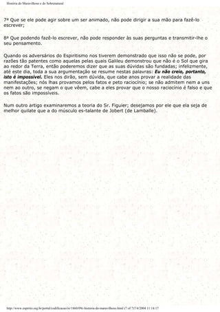 História do Maravilhoso e do Sobrenatural
7a Que se ele pode agir sobre um ser animado, não pode dirigir a sua mão para fazê-lo
escrever;
8a Que podendo fazê-lo escrever, não pode responder às suas perguntas e transmitir-lhe o
seu pensamento.
Quando os adversários do Espiritismo nos tiverem demonstrado que isso não se pode, por
razões tão patentes como aquelas pelas quais Galileu demonstrou que não é o Sol que gira
ao redor da Terra, então poderemos dizer que as suas dúvidas são fundadas; infelizmente,
até este dia, toda a sua argumentação se resume nestas palavras: Eu não creio, portanto,
isto é impossível. Eles nos dirão, sem dúvida, que cabe anos provar a realidade das
manifestações; nós lhas provamos pelos fatos e peto raciocínio; se não admitem nem a uns
nem ao outro, se negam o que vêem, cabe a eles provar que o nosso raciocínio é falso e que
os fatos são impossíveis.
Num outro artigo examinaremos a teoria do Sr. Figuier; desejamos por ele que ela seja de
melhor quilate que a do músculo es-talante de Jobert (de Lamballe).
http://www.espirito.org.br/portal/codificacao/re/1860/09c-historia-do-maravilhoso.html (7 of 7)7/4/2004 11:14:17
 