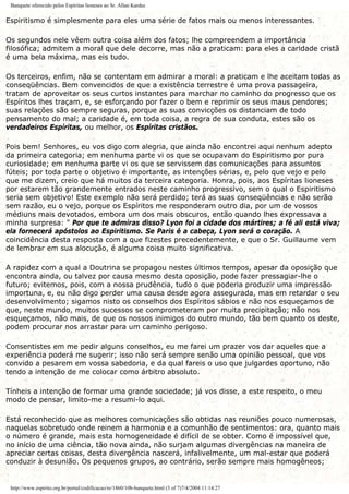 Banquete oferecido pelos Espíritas lioneses ao Sr. Allan Kardec
Espiritismo é simplesmente para eles uma série de fatos mais ou menos interessantes.
Os segundos nele vêem outra coisa além dos fatos; lhe compreendem a importância
filosófica; admitem a moral que dele decorre, mas não a praticam: para eles a caridade cristã
é uma bela máxima, mas eis tudo.
Os terceiros, enfim, não se contentam em admirar a moral: a praticam e lhe aceitam todas as
conseqüências. Bem convencidos de que a existência terrestre é uma prova passageira,
tratam de aproveitar os seus curtos instantes para marchar no caminho do progresso que os
Espíritos lhes traçam, e, se esforçando por fazer o bem e reprimir os seus maus pendores;
suas relações são sempre seguras, porque as suas convicções os distanciam de todo
pensamento do mal; a caridade é, em toda coisa, a regra de sua conduta, estes são os
verdadeiros Espíritas, ou melhor, os Espíritas cristãos.
Pois bem! Senhores, eu vos digo com alegria, que ainda não encontrei aqui nenhum adepto
da primeira categoria; em nenhuma parte vi os que se ocupavam do Espiritismo por pura
curiosidade; em nenhuma parte vi os que se servissem das comunicações para assuntos
fúteis; por toda parte o objetivo é importante, as intenções sérias, e, pelo que vejo e pelo
que me dizem, creio que há muitos da terceira categoria. Honra, pois, aos Espíritas lioneses
por estarem tão grandemente entrados neste caminho progressivo, sem o qual o Espiritismo
seria sem objetivo! Este exemplo não será perdido; terá as suas conseqüências e não serão
sem razão, eu o vejo, porque os Espíritos me responderam outro dia, por um de vossos
médiuns mais devotados, embora um dos mais obscuros, então quando lhes expressava a
minha surpresa: " Por que te admiras disso? Lyon foi a cidade dos mártires; a fé ali está viva;
ela fornecerá apóstolos ao Espiritismo. Se Paris é a cabeça, Lyon será o coração. A
coincidência desta resposta com a que fizestes precedentemente, e que o Sr. Guillaume vem
de lembrar em sua alocução, é alguma coisa muito significativa.
A rapidez com a qual a Doutrina se propagou nestes últimos tempos, apesar da oposição que
encontra ainda, ou talvez por causa mesmo desta oposição, pode fazer pressagiar-lhe o
futuro; evitemos, pois, com a nossa prudência, tudo o que poderia produzir uma impressão
importuna, e, eu não digo perder uma causa desde agora assegurada, mas em retardar o seu
desenvolvimento; sigamos nisto os conselhos dos Espíritos sábios e não nos esqueçamos de
que, neste mundo, muitos sucessos se comprometeram por muita precipitação; não nos
esqueçamos, não mais, de que os nossos inimigos do outro mundo, tão bem quanto os deste,
podem procurar nos arrastar para um caminho perigoso.
Consentistes em me pedir alguns conselhos, eu me farei um prazer vos dar aqueles que a
experiência poderá me sugerir; isso não será sempre senão uma opinião pessoal, que vos
convido a pesarem em vossa sabedoria, e da qual fareis o uso que julgardes oportuno, não
tendo a intenção de me colocar como árbitro absoluto.
Tínheis a intenção de formar uma grande sociedade; já vos disse, a este respeito, o meu
modo de pensar, limito-me a resumi-lo aqui.
Está reconhecido que as melhores comunicações são obtidas nas reuniões pouco numerosas,
naquelas sobretudo onde reinem a harmonia e a comunhão de sentimentos: ora, quanto mais
o número é grande, mais esta homogeneidade é difícil de se obter. Como é impossível que,
no início de uma ciência, tão nova ainda, não surjam algumas divergências na maneira de
apreciar certas coisas, desta divergência nascerá, infalivelmente, um mal-estar que poderá
conduzir à desunião. Os pequenos grupos, ao contrário, serão sempre mais homogêneos;
http://www.espirito.org.br/portal/codificacao/re/1860/10b-banquete.html (3 of 7)7/4/2004 11:14:27
 