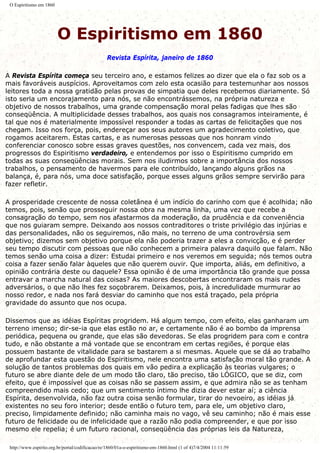 O Espiritismo em 1860
O Espiritismo em 1860
Revista Espírita, janeiro de 1860
A Revista Espírita começa seu terceiro ano, e estamos felizes ao dizer que ela o faz sob os a
mais favoráveis auspícios. Aproveitamos com zelo esta ocasião para testemunhar aos nossos
leitores toda a nossa gratidão pelas provas de simpatia que deles recebemos diariamente. Só
isto seria um encorajamento para nós, se não encontrássemos, na própria natureza e
objetivo de nossos trabalhos, uma grande compensação moral pelas fadigas que lhes são
conseqüência. A multiplicidade desses trabalhos, aos quais nos consagramos inteiramente, é
tal que nos é materialmente impossível responder a todas as cartas de felicitações que nos
chegam. Isso nos força, pois, endereçar aos seus autores um agradecimento coletivo, que
rogamos aceitarem. Estas cartas, e as numerosas pessoas que nos honram vindo
conferenciar conosco sobre essas graves questões, nos convencem, cada vez mais, dos
progressos do Espiritismo verdadeiro, e entendemos por isso o Espiritismo cumprido em
todas as suas conseqüências morais. Sem nos iludirmos sobre a importância dos nossos
trabalhos, o pensamento de havermos para ele contribuído, lançando alguns grãos na
balança, é, para nós, uma doce satisfação, porque esses alguns grãos sempre servirão para
fazer refletir.
A prosperidade crescente de nossa coletânea é um indício do carinho com que é acolhida; não
temos, pois, senão que prosseguir nossa obra na mesma linha, uma vez que recebe a
consagração do tempo, sem nos afastarmos da moderação, da prudência e da conveniência
que nos guiaram sempre. Deixando aos nossos contraditores o triste privilégio das injúrias e
das personalidades, não os seguiremos, não mais, no terreno de uma controvérsia sem
objetivo; dizemos sem objetivo porque ela não poderia trazer a eles a convicção, e é perder
seu tempo discutir com pessoas que não conhecem a primeira palavra daquilo que falam. Não
temos senão uma coisa a dizer: Estudai primeiro e nos veremos em seguida; nós temos outra
coisa a fazer senão falar àqueles que não querem ouvir. Que importa, aliás, em definitivo, a
opinião contrária deste ou daquele? Essa opinião é de uma importância tão grande que possa
entravar a marcha natural das coisas? As maiores descobertas encontraram os mais rudes
adversários, o que não lhes fez soçobrarem. Deixamos, pois, à incredulidade murmurar ao
nosso redor, e nada nos fará desviar do caminho que nos está traçado, pela própria
gravidade do assunto que nos ocupa.
Dissemos que as idéias Espíritas progridem. Há algum tempo, com efeito, elas ganharam um
terreno imenso; dir-se-ia que elas estão no ar, e certamente não é ao bombo da imprensa
periódica, pequena ou grande, que elas são devedoras. Se elas progridem para com e contra
tudo, e não obstante a má vontade que se encontram em certas regiões, é porque elas
possuem bastante de vitalidade para se bastarem a si mesmas. Aquele que se dá ao trabalho
de aprofundar esta questão do Espiritismo, nele encontra uma satisfação moral tão grande. A
solução de tantos problemas dos quais em vão pedira a explicação às teorias vulgares; o
futuro se abre diante dele de um modo tão claro, tão preciso, tão LÓGICO, que se diz, com
efeito, que é impossível que as coisas não se passem assim, e que admira não se as tenham
compreendido mais cedo; que um sentimento íntimo lhe dizia dever estar aí; a ciência
Espírita, desenvolvida, não faz outra coisa senão formular, tirar do nevoeiro, as idéias já
existentes no seu foro interior; desde então o futuro tem, para ele, um objetivo claro,
preciso, limpidamente definido; não caminha mais no vago, vê seu caminho; não é mais esse
futuro de felicidade ou de infelicidade que a razão não podia compreender, e que por isso
mesmo ele repelia; é um futuro racional, conseqüência das próprias leis da Natureza,
http://www.espirito.org.br/portal/codificacao/re/1860/01a-o-espiritismo-em-1860.html (1 of 4)7/4/2004 11:11:59
 