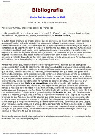 Bibliografia
Bibliografia
Revista Espírita, novembro de 1860
Carta de um católico sobre o Espiritismo
Pelo doutor GRAND, antigo vice-cônsul da França (1)
(1) Br grand in-18, preço 1 fr., e para o correio 1 fr. 15cen?., casa Ledoyen, livreiro-editor,
Palais-Royal. 31, galeria de Orléans, e no escritório da Revista Espírita.)
O autor dessa brochura se propôs provar que se pode ser, ao mesmo tempo, bom católico e
fervoroso Espírita; sob este aspecto, ele prega pela palavra e pelo exemplo, porque é
sinceramente uma e outro. Estabelece por fatos e por argumentos de uma rigorosa lógica, a
concordância do Espiritismo com a religião, e demonstra que todos os dogmas fundamentais
encontram, na Doutrina Espírita, uma explicação de natureza a satisfazer a razão mais
exigente, e que a teologia em vão se esforça em dar; de onde conclui que se esses mesmos
dogmas fossem ensinados dessa maneira encontrariam bem menos incrédulos e que,
portanto, a religião devendo ganhar com essa aliança, um dia virá que, pela força das coisas,
o Espiritismo estará na religião, ou a religião no Espiritismo.
Parece-nos difícil que, depois da leitura desse pequeno livro, aqueles que os escrúpulos
religiosos afastam ainda do Espiritismo, não sejam conduzidos a uma apreciação mais sadia
da coisa. Há, aliás, um fato evidente, é que as idéias espíritas caminham com uma tal rapidez
que se pode, sem ser adivinho ou feiticeiro, prever o tempo em que serão tão gerais que,
bom grado, malgrado, será necessário muito contar com elas; tomarão direito de cidadania
sem necessidade da permissão de ninguém, e dentro em pouco se reconhecerá, se já não se
fez, a impossibilidade absoluta de deter-Ihe o curso. As diatribes mesmo lhe dão um impulso
extraordinário, e não se poderia crer no número de adeptos que fez, sem o querer, o Sr.
Louis Figuier com a sua Historie du merveilleux, onde ele pretende tudo explicar pela
alucinação, ao passo que, em. definitivo, não explica nada, porque sendo o seu ponto de
partida a negação de todo poder fora da humanidade, sua teoria material não pode resolver
todos os casos. Os gracejos do Sr. Oscar Comettant não são razões: ele faz rir, mas não é às
custas dos espíritas. O impudente e grosseiro artigo da Gazette de Lyon, não faz de errado
senão a si mesmo, porque todo o mundo o julgou como merecia sê-lo. Depois da leitura da
brochura de que falamos, que dirão aqueles que ainda ousam avançar que os espíritas são
ímpios, e que a sua doutrina ameaça a religião? Eles não prestam atenção que dizendo isso
fazem crer que a religião é vulnerável; ela seria bem vulnerável, com efeito, se uma utopia,
uma vez que, segundo eles, ela é uma, poderia comprometê-la. Não tememos dize-lo, todos
os homens sinceramente religiosos, e nós entendemos por isso aqueles que o são mais pelo
coração do que pelos lábios, reconhecerão no Espiritismo uma manifestação divina, cujo
objetivo é reavivar a fé que se extingue.
Recomendamos com instância essa brochura a todos os nossos leitores, e cremos que farão
uma coisa útil procurando propagá-la.
http://www.espirito.org.br/portal/codificacao/re/1860/11b-bibliografia.html7/4/2004 11:14:35
 