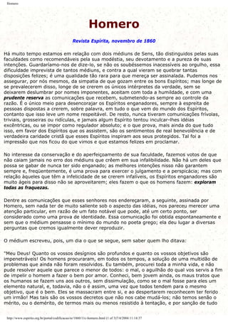Homero
Homero
Revista Espírita, novembro de 1860
Há muito tempo estamos em relação com dois médiuns de Sens, tão distinguidos pelas suas
faculdades como recomendáveis pela sua modéstia, seu devotamento e a pureza de suas
intenções. Guardaríamo-nos de dize-lo, se não os soubéssemos inacessíveis ao orgulho, essa
dificuldade imprevista de tantos médiuns, e contra a qual vieram se quebrar tantas
disposições felizes; é uma qualidade tão rara para que mereça ser assinalada. Pudemos nos
assegurar, por nós mesmos, da simpatia de que gozam entre os bons Espíritos; mas longe de
se prevalecerem disso, longe de se crerem os únicos intérpretes da verdade, sem se
deixarem deslumbrar por nomes imponentes, aceitam com toda a humildade, e com uma
prudente reserva as comunicações que recebem, submetendo-as sempre ao controle da
razão. É o único meio para desencorajar os Espíritos enganadores, sempre à espreita de
pessoas dispostas a crerem, sobre palavra, em tudo o que vem do mundo dos Espíritos,
contanto que isso leve um nome respeitável. De resto, nunca tiveram comunicações frívolas,
triviais, grosseiras ou ridículas, e jamais algum Espírito tentou inculcar-lhes idéias
excêntricas, ou se impor como regulador absoluto; e o que prova, mais ainda do que tudo
isso, em favor dos Espíritos que os assistem, são os sentimentos de real benevolência e de
verdadeira caridade cristã que esses Espíritos inspiram aos seus protegidos. Tal foi a
impressão que nos ficou do que vimos e que estamos felizes em proclamar.
No interesse da conservação e do aperfeiçoamento de sua faculdade, fazemos votos de que
não caiam jamais no erro dos médiuns que crêem em sua infalibilidade. Não há um deles que
possa se gabar de nunca ter sido enganado; as melhores intenções nisso não garantem
sempre e, freqüentemente, é uma prova para exercer o julgamento e a perspicácia; mas com
relação àqueles que têm a infelicidade de se crerem infalíveis, os Espíritos enganadores são
muito ágeis para disso não se aproveitarem; eles fazem o que os homens fazem: exploram
todas as fraquezas.
Dentre as comunicações que esses senhores nos endereçaram, a seguinte, assinada por
Homero, sem nada ter de muito saliente sob o aspecto das idéias, nos pareceu merecer uma
atenção particular, em razão de um fato notável que pode, até um certo ponto, ser
considerado como uma prova de identidade. Essa comunicação foi obtida espontaneamente e
sem que o médium pensasse o mínimo do mundo no poeta grego; ela deu lugar a diversas
perguntas que cremos igualmente dever reproduzir.
O médium escreveu, pois, um dia o que se segue, sem saber quem lho ditava:
"Meu Deus! Quanto os vossos desígnios são profundos e quanto os vossos objetivos são
impenetráveis! Os homens procuraram, em todos os tempos, a solução de uma multidão de
problemas que ainda não foram resolvidos. Eu também, procurei toda a minha vida, e não
pude resolver aquele que parece o menor de todos: o mal, o aguilhão do qual vos servis a fim
de impelir o homem a fazer o bem por amor. Conheci, bem jovem ainda, os maus tratos que
os humanos se fazem uns aos outros, sem dissimulação, como se o mal fosse para eles um
elemento natural, e, todavia, não o é assim, uma vez que todos tendem para o mesmo
objetivo, que é o bem. Eles se massacram entre si, e ao despertarem reconhecem ter ferido
um irmão! Mas tais são os vossos decretos que não nos cabe mudá-los; não temos senão o
mérito, ou o demérito, de termos mais ou menos resistido à tentação, e por sanção de tudo
http://www.espirito.org.br/portal/codificacao/re/1860/11c-homero.html (1 of 3)7/4/2004 11:14:37
 