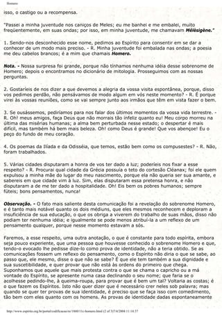 Homero
isso, o castigo ou a recompensa.
"Passei a minha juventude nos caniços de Meles; eu me banhei e me embalei, muito
freqüentemente, em suas ondas; por isso, em minha juventude, me chamavam Mélèsigène."
1. Sendo-nos desconhecido esse nome, pedimos ao Espírito para consentir em se dar a
conhecer de um modo mais preciso. - R. Minha juventude foi embalada nas ondas; a poesia
me deu cabelos brancos; é a mim que chamais Homero.
Nota. - Nossa surpresa foi grande, porque não tínhamos nenhuma idéia desse sobrenome de
Homero; depois o encontramos no dicionário de mitologia. Prosseguimos com as nossas
perguntas.
2. Gostaríeis de nos dizer a que devemos a alegria da vossa visita espontânea, porque, disso
vos pedimos perdão, não pensávamos de modo algum em vós neste momento? - R. É porque
virei às vossas reuniões, como se vai sempre junto aos irmãos que têm em vista fazer o bem.
3. Se ousássemos, pediríamos para nos falar dos últimos momentos da vossa vida terrestre. -
R. Oh! meus amigos, faça Deus que não morrais tão infeliz quanto eu! Meu corpo morreu na
última das misérias humanas; a alma bem perturbada nesse estado; o despertar é mais
difícil, mas também há bem mais beleza. Oh! como Deus é grande! Que vos abençoe! Eu o
peço do fundo de meu coração.
4. Os poemas da Ilíada e da Odisséia, que temos, estão bem como os compusestes? - R. Não,
foram trabalhados.
5. Várias cidades disputaram a honra de vos ter dado a luz; poderíeis nos fixar a esse
respeito? - R. Procurai qual cidade da Grécia possuía o teto do cortesão Cléanax; foi ele quem
expulsou a minha mãe do lugar do meu nascimento, porque ela não queria ser sua amante, e
sabereis em que cidade vim à luz. Sim, elas disputaram essa pretensa honra, e não
disputaram a de me ter dado a hospitalidade. Oh! Eis bem os pobres humanos; sempre
fúteis; bons pensamentos, nunca!
Observação. - O fato mais saliente desta comunicação foi a revelação do sobrenome Homero,
e é tanto mais notável quanto os dois médiuns, que eles mesmos reconhecem e deploram a
insuficiência de sua educação, o que os obriga a viverem do trabalho de suas mãos, disso não
podiam ter nenhuma idéia; e igualmente se pode menos atribuí-la a um reflexo de um
pensamento qualquer, porque nesse momento estavam a sós.
Faremos, a esse respeito, uma outra anotação, o que é constante para todo espírita, embora
seja pouco experiente, que uma pessoa que houvesse conhecido o sobrenome Homero e que,
tendo-o evocado lhe pedisse dize-lo como prova de identidade, não a teria obtido. Se as
comunicações fossem um reflexo do pensamento, como o Espírito não diria o que se sabe, ao
passo que, ele mesmo, disse o que não se sabe? É que ele tem também a sua dignidade e
sua suscetibilidade, e quer provar que não está às ordens do primeiro que chega.
Suponhamos que aquele que mais protesta contra o que se chama o capricho ou a má
vontade do Espírito, se apresente numa casa declinando o seu nome; que faria se o
acolhesse pedindo-lhe, à queima-roupa, para provar que é bem um tal? Voltaria as costas; é
o que fazem os Espíritos. Isto não quer dizer que é necessário crer neles sob palavra; mas
quando se quer ter provas de sua identidade, é preciso que se faça isso com comedimento,
tão bem com eles quanto com os homens. As provas de identidade dadas espontaneamente
http://www.espirito.org.br/portal/codificacao/re/1860/11c-homero.html (2 of 3)7/4/2004 11:14:37
 