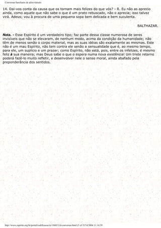Conversas familiares de além-túmulo
14. Dai-vos conta da causa que os tornam mais felizes do que vós? - R. Eu não as aprecio
ainda, como aquele que não sabe o que é um prato rebuscado, não o aprecia; isso talvez
virá. Adeus; vou à procura de uma pequena sopa bem delicada e bem suculenta.
BALTHAZAR.
Nota. - Esse Espírito é um verdadeiro tipo; faz parte dessa classe numerosa de seres
invisíveis que não se elevaram, de nenhum modo, acima da condição da humanidade; não
têm de menos senão o corpo material, mas as suas idéias são exatamente as mesmas. Este
não é um mau Espírito, não tem contra ele senão a sensualidade que é, ao mesmo tempo,
para ele, um suplício e um prazer; como Espírito, não está, pois, entre os infelizes, é mesmo
feliz à sua maneira; mas Deus sabe o que o espera numa nova existência! Um triste retorno
poderá fazê-lo muito refletir, e desenvolver nele o senso moral, ainda abafado pela
preponderância dos sentidos.
http://www.espirito.org.br/portal/codificacao/re/1860/11d-conversas.html (3 of 3)7/4/2004 11:14:39
 