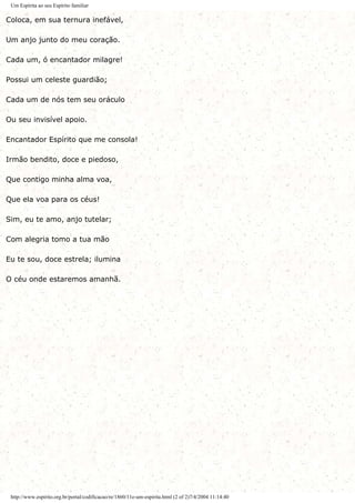 Um Espírita ao seu Espírito familiar
Coloca, em sua ternura inefável,
Um anjo junto do meu coração.
Cada um, ó encantador milagre!
Possui um celeste guardião;
Cada um de nós tem seu oráculo
Ou seu invisível apoio.
Encantador Espírito que me consola!
Irmão bendito, doce e piedoso,
Que contigo minha alma voa,
Que ela voa para os céus!
Sim, eu te amo, anjo tutelar;
Com alegria tomo a tua mão
Eu te sou, doce estrela; ilumina
O céu onde estaremos amanhã.
http://www.espirito.org.br/portal/codificacao/re/1860/11e-um-espirita.html (2 of 2)7/4/2004 11:14:40
 