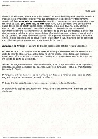 Boletim da Sociedade Parisiense de Estudos Espiritas
verdade.
"São Luís."
Não está aí, senhores, ajunta o Sr. Allan Kardec, um admirável programa, traçado com essa
precisão, essa simplicidade de palavras que caracterizam os Espíritos verdadeiramente
superiores? Que, entre vós, se compreenda, quer dizer, que devemos tudo aprofundar e nos
dar conta de tudo; que, entre vós, se ame, quer dizer, que a caridade, uma benevolência
mútua devem ser os objetivos dos nossos esforços, o laço que deve nos unir, a fim de
mostrar, pelo nosso exemplo, o verdadeiro objetivo do Espiritismo. Equivocar-se-á
estranhamente sobre os sentimentos da Sociedade, se se crê que ela despreza o que se faz
alhures; nada é inútil, e as experiências físicas têm também a sua vantagem, que ninguém
de nós contesta. Se delas não nos ocupamos, não é porque tenhamos uma outra bandeira;
temos a nossa especialidade de estudos como outros têm a sua, mas tudo isso se confunde
num objetivo comum: o progresso e a propagação da ciência.
Comunicações diversas. 1a Leitura de ditados espontâneos obtidos fora da Sociedade.
2a Carta do Sr. L..., de Troyes, que dá conta de fatos que ocorreram em sua presença, da
parte do Espírito obsessor do qual se falou na última sessão. Esses fatos, que cessaram
desde 1856, vêm de se reproduzir com circunstâncias muito notáveis, que serão objeto de
um estudo da parte da Sociedade.
Estudos. 1a Perguntas diversas: sobre a obsessão; - sobre a possibilidade de se reproduzir,
pela daguerreotipia, a imagem das aparições visíveis e tangíveis; - sobre as manifestações
físicas do Sr. Squire.
2a Perguntas sobre o Espírito que se manifesta em Troyes, e notadamente sobre os efeitos
magnéticos que se produziram nessa circunstância.
3a Cinco ditados espontâneos foram obtidos por quatro médiuns diferentes.
4a Evocação do Espírito perturbador de Troyes. Este Espírito revela uma natureza das mais
inferiores.
http://www.espirito.org.br/portal/codificacao/re/1860/12b-boletim.html (3 of 3)7/4/2004 11:14:58
 