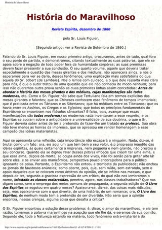 História do Maravilhoso
História do Maravilhoso
Revista Espírita, dezembro de 1860
pelo Sr. Louis Figuier.
(Segundo artigo; ver a Revista de Setembro de 1860.)
Falando do Sr. Louis Figuier, em nosso primeiro artigo, procuramos, antes de tudo, qual fora
o seu ponto de partida, e demonstramos, citando textualmente as suas palavras, que ele se
apoia sobre a negação de todo poder fora da humanidade corpórea; as suas premissas
devem fazer pressentir a sua conclusão. Ó seu quarto volume, aquele que deveria tratar
especialmente a questão das mesas girantes e dos médiuns, não aparecera ainda, e nós o
esperamos para ver se daria, desses fenômenos, uma explicação mais satisfatória do que
aquela do Sr. Jobert (de Lambale). Nós o lemos com cuidado, e o que dele ressalta mais claro
para nós, é que o autor tratou de uma questão que ele não conhecia de modo nenhum; para
isso não queremos outra prova senão as duas primeiras linhas assim concebidas: Antes de
abordar a história das mesas girantes e dos médiuns, cujas manifestações são todas
modernas, etc. Como o Sr. Figuier não sabe que Tertuliano fala em termos explícitos das
mesas girantes e falantes; que os Chineses conhecem esse fenômeno de tempos imemoriais;
que é praticada entre os Tártaros e os Siberianos; que há médiuns entre os Tibetanos; que os
havia entre os Assírios, os Gregos e os Egípcios; que todos os princípios fundamentais do
Espiritismo se encontram nos filósofos sânscritos? É falso, pois, avançar que essas
manifestações são todas modernas; os modernos nada inventaram a esse respeito, e os
Espíritas se apoiam sobre a antigüidade e a universalidade de sua doutrina, o que o Sr.
Figuier deveria saber antes de ter a pretensão de fazer-lhe um tratado ex professo. Sua obra
não teve menos as honras da imprensa, que se apressou em render homenagem a esse
campeão das idéias materialistas.
Aqui se apresenta uma reflexão, cuja importância não escapará a ninguém. Nada, diz-se, é
brutal como um fato: ora, eis aqui um que tem bem o seu valor, é p progresso inaudito das
idéias espíritas, às quais certamente a imprensa, nem pequena e nem grande, não prestou o
seu concurso. Quando ela se dignou falar desses pobres imbecis que crêem ter uma alma, e
que essa alma, depois da morte, se ocupa ainda dos vivos, não foi senão para gritar alto lá!
sobre eles, e os enviar aos manicômios, perspectiva pouco encorajadora para o público
ignorante da coisa. Portanto, o Espiritismo não entoou a trombeta da publicidade; não encheu
os jornais de faustosos anúncios; como ocorre, pois, que, sem ruído, sem estrondo, sem o
apoio daqueles que se colocam como árbitros da opinião, ele se infiltra nas massas, e que
depois de ter, segundo a graciosa expressão de um crítico, do qual não nos lembramos o
nome, infestado as classes esclarecidas, penetra, agora, nas classes trabalhadoras? Que nos
digam como, sem o emprego dos meios comuns de propaganda, a segunda edição de O Livro
dos Espíritos se esgotou em quatro meses? Apaixona-se, diz-se, das coisas mais ridículas;
seja, mas apaixona-se com o que diverte, de uma história, de um romance; ora, O Livro dos
Espíritos, de nenhum modo tem a pretensão de ser divertido. Não seria que a opinião
encontra, nessas crenças, alguma coisa que desafia a crítica?
O Sr. Figuier encontrou a solução desse problema: é, disse, o amor do maravilhoso, e ele tem
razão; tomemos a palavra maravilhoso na acepção que ele lhe dá, e seremos da sua opinião.
Segundo ele, toda a Natureza estando na matéria, todo fenômeno extra-material é do
http://www.espirito.org.br/portal/codificacao/re/1860/12d-historia.html (1 of 6)7/4/2004 11:15:01
 