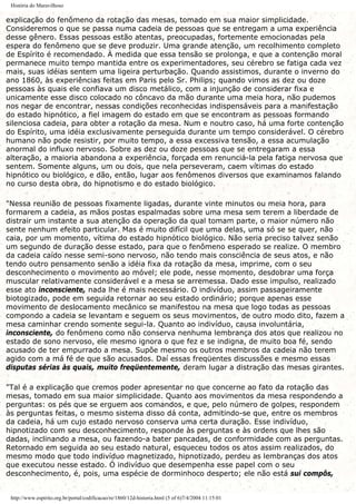 História do Maravilhoso
explicação do fenômeno da rotação das mesas, tomado em sua maior simplicidade.
Consideremos o que se passa numa cadeia de pessoas que se entregam a uma experiência
desse gênero. Essas pessoas estão atentas, preocupadas, fortemente emocionadas pela
espera do fenômeno que se deve produzir. Uma grande atenção, um recolhimento completo
de Espírito é recomendado. À medida que essa tensão se prolonga, e que a contenção moral
permanece muito tempo mantida entre os experimentadores, seu cérebro se fatiga cada vez
mais, suas idéias sentem uma ligeira perturbação. Quando assistimos, durante o inverno do
ano 1860, às experiências feitas em Paris pelo Sr. Philips; quando vimos as dez ou doze
pessoas às quais ele confiava um disco metálico, com a injunção de considerar fixa e
unicamente esse disco colocado no côncavo da mão durante uma meia hora, não pudemos
nos negar de encontrar, nessas condições reconhecidas indispensáveis para a manifestação
do estado hipnótico, a fiel imagem do estado em que se encontram as pessoas formando
silenciosa cadeia, para obter a rotação da mesa. Num e noutro caso, há uma forte contenção
do Espírito, uma idéia exclusivamente perseguida durante um tempo considerável. O cérebro
humano não pode resistir, por muito tempo, a essa excessiva tensão, a essa acumulação
anormal do influxo nervoso. Sobre as dez ou doze pessoas que se entregaram a essa
alteração, a maioria abandona a experiência, forçada em renunciá-la pela fatiga nervosa que
sentem. Somente alguns, um ou dois, que nela perseveram, caem vítimas do estado
hipnótico ou biológico, e dão, então, lugar aos fenômenos diversos que examinamos falando
no curso desta obra, do hipnotismo e do estado biológico.
"Nessa reunião de pessoas fixamente ligadas, durante vinte minutos ou meia hora, para
formarem a cadeia, as mãos postas espalmadas sobre uma mesa sem terem a liberdade de
distrair um instante a sua atenção da operação da qual tomam parte, o maior número não
sente nenhum efeito particular. Mas é muito difícil que uma delas, uma só se se quer, não
caia, por um momento, vítima do estado hipnótico biológico. Não seria preciso talvez senão
um segundo de duração desse estado, para que o fenômeno esperado se realize. O membro
da cadeia caído nesse semi-sono nervoso, não tendo mais consciência de seus atos, e não
tendo outro pensamento senão a idéia fixa da rotação da mesa, imprime, com o seu
desconhecimento o movimento ao móvel; ele pode, nesse momento, desdobrar uma força
muscular relativamente considerável e a mesa se arremessa. Dado esse impulso, realizado
esse ato inconsciente, nada lhe é mais necessário. O indivíduo, assim passageiramente
biotogizado, pode em seguida retornar ao seu estado ordinário; porque apenas esse
movimento de deslocamento mecânico se manifestou na mesa que logo todas as pessoas
compondo a cadeia se levantam e seguem os seus movimentos, de outro modo dito, fazem a
mesa caminhar crendo somente segui-la. Quanto ao indivíduo, causa involuntária,
inconsciente, do fenômeno como não conserva nenhuma lembrança dos atos que realizou no
estado de sono nervoso, ele mesmo ignora o que fez e se indigna, de muito boa fé, sendo
acusado de ter empurrado a mesa. Supõe mesmo os outros membros da cadeia não terem
agido com a má fé de que são acusados. Daí essas freqüentes discussões e mesmo essas
disputas sérias às quais, muito freqüentemente, deram lugar a distração das mesas girantes.
"Tal é a explicação que cremos poder apresentar no que concerne ao fato da rotação das
mesas, tomado em sua maior simplicidade. Quanto aos movimentos da mesa respondendo a
perguntas: os pés que se erguem aos comandos, e que, pelo número de golpes, respondem
às perguntas feitas, o mesmo sistema disso dá conta, admitindo-se que, entre os membros
da cadeia, há um cujo estado nervoso conserva uma certa duração. Esse indivíduo,
hipnotizado com seu desconhecimento, responde às perguntas e às ordens que lhes são
dadas, inclinando a mesa, ou fazendo-a bater pancadas, de conformidade com as perguntas.
Retornado em seguida ao seu estado natural, esqueceu todos os atos assim realizados, do
mesmo modo que todo indivíduo magnetizado, hipnotizado, perdeu as lembranças dos atos
que executou nesse estado. Ó indivíduo que desempenha esse papel com o seu
desconhecimento, é, pois, uma espécie de dorminhoco desperto; ele não está sui compôs,
http://www.espirito.org.br/portal/codificacao/re/1860/12d-historia.html (5 of 6)7/4/2004 11:15:01
 