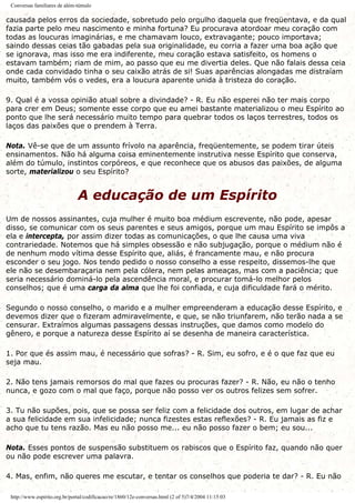 Conversas familiares de além-túmulo
causada pelos erros da sociedade, sobretudo pelo orgulho daquela que freqüentava, e da qual
fazia parte pelo meu nascimento e minha fortuna? Eu procurava atordoar meu coração com
todas as loucuras imaginárias, e me chamavam louco, extravagante; pouco importava;
saindo dessas ceias tão gabadas pela sua originalidade, eu corria a fazer uma boa ação que
se ignorava, mas isso me era indiferente, meu coração estava satisfeito, os homens o
estavam também; riam de mim, ao passo que eu me divertia deles. Que não falais dessa ceia
onde cada convidado tinha o seu caixão atrás de si! Suas aparências alongadas me distraíam
muito, também vós o vedes, era a loucura aparente unida à tristeza do coração.
9. Qual é a vossa opinião atual sobre a divindade? - R. Eu não esperei não ter mais corpo
para crer em Deus; somente esse corpo que eu amei bastante materializou o meu Espírito ao
ponto que lhe será necessário muito tempo para quebrar todos os laços terrestres, todos os
laços das paixões que o prendem à Terra.
Nota. Vê-se que de um assunto frívolo na aparência, freqüentemente, se podem tirar úteis
ensinamentos. Não há alguma coisa eminentemente instrutiva nesse Espírito que conserva,
além do túmulo, instintos corpóreos, e que reconhece que os abusos das paixões, de alguma
sorte, materializou o seu Espírito?
A educação de um Espírito
Um de nossos assinantes, cuja mulher é muito boa médium escrevente, não pode, apesar
disso, se comunicar com os seus parentes e seus amigos, porque um mau Espírito se impôs a
ela e intercepta, por assim dizer todas as comunicações, o que lhe causa uma viva
contrariedade. Notemos que há simples obsessão e não subjugação, porque o médium não é
de nenhum modo vítima desse Espírito que, aliás, é francamente mau, e não procura
esconder o seu jogo. Nos tendo pedido o nosso conselho a esse respeito, dissemos-lhe que
ele não se desembaraçaria nem pela cólera, nem pelas ameaças, mas com a paciência; que
seria necessário dominá-lo pela ascendência moral, e procurar tomá-lo melhor pelos
conselhos; que é uma carga da alma que lhe foi confiada, e cuja dificuldade fará o mérito.
Segundo o nosso conselho, o marido e a mulher empreenderam a educação desse Espírito, e
devemos dizer que o fizeram admiravelmente, e que, se não triunfarem, não terão nada a se
censurar. Extraímos algumas passagens dessas instruções, que damos como modelo do
gênero, e porque a natureza desse Espírito aí se desenha de maneira característica.
1. Por que és assim mau, é necessário que sofras? - R. Sim, eu sofro, e é o que faz que eu
seja mau.
2. Não tens jamais remorsos do mal que fazes ou procuras fazer? - R. Não, eu não o tenho
nunca, e gozo com o mal que faço, porque não posso ver os outros felizes sem sofrer.
3. Tu não supões, pois, que se possa ser feliz com a felicidade dos outros, em lugar de achar
a sua felicidade em sua infelicidade; nunca fizestes estas reflexões? - R. Eu jamais as fiz e
acho que tu tens razão. Mas eu não posso me... eu não posso fazer o bem; eu sou...
Nota. Esses pontos de suspensão substituem os rabiscos que o Espírito faz, quando não quer
ou não pode escrever uma palavra.
4. Mas, enfim, não queres me escutar, e tentar os conselhos que poderia te dar? - R. Eu não
http://www.espirito.org.br/portal/codificacao/re/1860/12e-conversas.html (2 of 5)7/4/2004 11:15:03
 