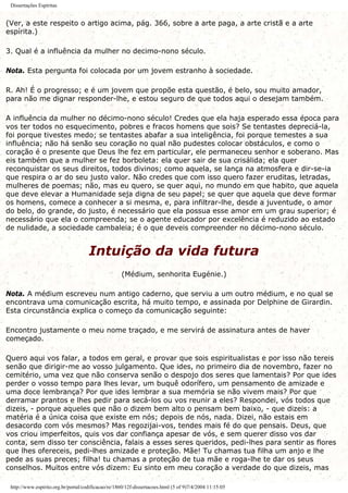 Dissertações Espíritas
(Ver, a este respeito o artigo acima, pág. 366, sobre a arte paga, a arte cristã e a arte
espírita.)
3. Qual é a influência da mulher no decimo-nono século.
Nota. Esta pergunta foi colocada por um jovem estranho à sociedade.
R. Ah! É o progresso; e é um jovem que propõe esta questão, é belo, sou muito amador,
para não me dignar responder-lhe, e estou seguro de que todos aqui o desejam também.
A influência da mulher no décimo-nono século! Credes que ela haja esperado essa época para
vos ter todos no esquecimento, pobres e fracos homens que sois? Se tentastes depreciá-la,
foi porque tivestes medo; se tentastes abafar a sua inteligência, foi porque temestes a sua
influência; não há senão seu coração no qual não pudestes colocar obstáculos, e como o
coração é o presente que Deus lhe fez em particular, ele permaneceu senhor e soberano. Mas
eis também que a mulher se fez borboleta: ela quer sair de sua crisálida; ela quer
reconquistar os seus direitos, todos divinos; como aquela, se lança na atmosfera e dir-se-ia
que respira o ar do seu justo valor. Não credes que com isso quero fazer eruditas, letradas,
mulheres de poemas; não, mas eu quero, se quer aqui, no mundo em que habito, que aquela
que deve elevar a Humanidade seja digna de seu papel; se quer que aquela que deve formar
os homens, comece a conhecer a si mesma, e, para infiltrar-lhe, desde a juventude, o amor
do belo, do grande, do justo, é necessário que ela possua esse amor em um grau superior; é
necessário que ela o compreenda; se o agente educador por excelência é reduzido ao estado
de nulidade, a sociedade cambaleia; é o que deveis compreender no décimo-nono século.
Intuição da vida futura
(Médium, senhorita Eugénie.)
Nota. A médium escreveu num antigo caderno, que serviu a um outro médium, e no qual se
encontrava uma comunicação escrita, há muito tempo, e assinada por Delphine de Girardin.
Esta circunstância explica o começo da comunicação seguinte:
Encontro justamente o meu nome traçado, e me servirá de assinatura antes de haver
começado.
Quero aqui vos falar, a todos em geral, e provar que sois espiritualistas e por isso não tereis
senão que dirigir-me ao vosso julgamento. Que ides, no primeiro dia de novembro, fazer no
cemitério, uma vez que não conserva senão o despojo dos seres que lamentais? Por que ides
perder o vosso tempo para lhes levar, um buquê odorífero, um pensamento de amizade e
uma doce lembrança? Por que ides lembrar a sua memória se não vivem mais? Por que
derramar prantos e lhes pedir para secá-los ou vos reunir a eles? Respondei, vós todos que
dizeis, - porque aqueles que não o dizem bem alto o pensam bem baixo, - que dizeis: a
matéria é a única coisa que existe em nós; depois de nós, nada. Dizei, não estais em
desacordo com vós mesmos? Mas regozijai-vos, tendes mais fé do que pensais. Deus, que
vos criou imperfeitos, quis vos dar confiança apesar de vós, e sem querer disso vos dar
conta, sem disso ter consciência, falais a esses seres queridos, pedi-lhes para sentir as flores
que lhes ofereceis, pedi-lhes amizade e proteção. Mãe! Tu chamas tua filha um anjo e lhe
pede as suas preces; filha! tu chamas a proteção de tua mãe e roga-lhe te dar os seus
conselhos. Muitos entre vós dizem: Eu sinto em meu coração a verdade do que dizeis, mas
http://www.espirito.org.br/portal/codificacao/re/1860/12f-dissertacoes.html (5 of 9)7/4/2004 11:15:05
 
