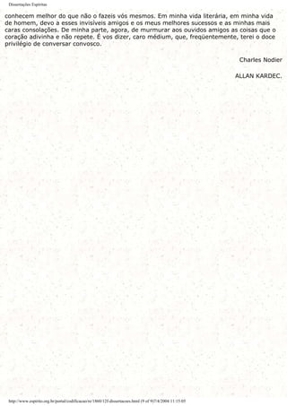 Dissertações Espíritas
conhecem melhor do que não o fazeis vós mesmos. Em minha vida literária, em minha vida
de homem, devo a esses invisíveis amigos e os meus melhores sucessos e as minhas mais
caras consolações. De minha parte, agora, de murmurar aos ouvidos amigos as coisas que o
coração adivinha e não repete. É vos dizer, caro médium, que, freqüentemente, terei o doce
privilégio de conversar convosco.
Charles Nodier
ALLAN KARDEC.
http://www.espirito.org.br/portal/codificacao/re/1860/12f-dissertacoes.html (9 of 9)7/4/2004 11:15:05
 