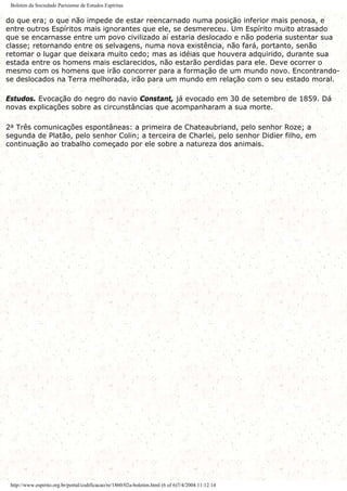 Boletim da Sociedade Parisiense de Estudos Espíritas
do que era; o que não impede de estar reencarnado numa posição inferior mais penosa, e
entre outros Espíritos mais ignorantes que ele, se desmereceu. Um Espírito muito atrasado
que se encarnasse entre um povo civilizado aí estaria deslocado e não poderia sustentar sua
classe; retornando entre os selvagens, numa nova existência, não fará, portanto, senão
retomar o lugar que deixara muito cedo; mas as idéias que houvera adquirido, durante sua
estada entre os homens mais esclarecidos, não estarão perdidas para ele. Deve ocorrer o
mesmo com os homens que irão concorrer para a formação de um mundo novo. Encontrando-
se deslocados na Terra melhorada, irão para um mundo em relação com o seu estado moral.
Estudos. Evocação do negro do navio Constant, já evocado em 30 de setembro de 1859. Dá
novas explicações sobre as circunstâncias que acompanharam a sua morte.
2a Três comunicações espontâneas: a primeira de Chateaubriand, pelo senhor Roze; a
segunda de Platão, pelo senhor Colin; a terceira de Charlei, pelo senhor Didier filho, em
continuação ao trabalho começado por ele sobre a natureza dos animais.
http://www.espirito.org.br/portal/codificacao/re/1860/02a-boletim.html (6 of 6)7/4/2004 11:12:14
 