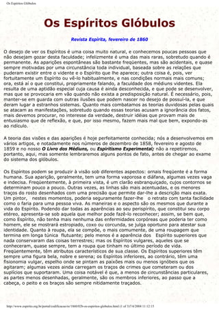Os Espíritos Glóbulos
Os Espíritos Glóbulos
Revista Espírita, fevereiro de 1860
O desejo de ver os Espíritos é uma coisa muito natural, e conhecemos poucas pessoas que
não desejam gozar desta faculdade; infelizmente é uma das mais raras, sobretudo quando é
permanente. As aparições espontâneas são bastante freqüentes, mas são acidentais, e quase
sempre motivadas por uma circunstância toda individual, baseada sobre as relações que
puderam existir entre o vidente e o Espírito que lhe aparece; outra coisa é, pois, ver
fortuitamente um Espírito ou vê-lo habitualmente, e nas condições normais mais comuns;
ora, está aí o que constitui, propriamente falando, a faculdade dos médiuns videntes. Ela
resulta de uma aptidão especial cuja causa é ainda desconhecida, e que pode se desenvolver,
mas que se provocaria em vão quando não exista a predisposição natural. É necessário, pois,
manter-se em guarda com outras ilusões que podem nascer no desejo de possuí-la, e que
deram lugar a estranhos sistemas. Quanto mais combatamos as teorias duvidosas pelas quais
se atacam as manifestações, sobretudo quando essas teorias acusam a ignorância dos fatos,
mais devemos procurar, no interesse da verdade, destruir idéias que provam mais de
entusiasmo que de reflexão, e que, por isso mesmo, fazem mais mal que bem, expondo-as
ao ridículo.
A teoria das visões e das aparições é hoje perfeitamente conhecida; nós a desenvolvemos em
vários artigos, e notadamente nos números de dezembro de 1858, fevereiro e agosto de
1859 e no nosso O Livro dos Médiuns, ou Espiritismo Experimental; não a repetiremos,
portanto, aqui, mas somente lembraremos alguns pontos de fato, antes de chegar ao exame
do sistema dos glóbulos.
Os Espíritos podem se produzir à visão sob diferentes aspectos: ornais freqüente é a forma
humana. Sua aparição, geralmente, tem uma forma vaporosa e diáfana, algumas vezes vaga
e indecisa. Freqüentemente, à primeira vista, é um clarão esbranquiçado, cujos contornos se
determinam pouco a pouco. Outras vezes, as linhas são mais acentuadas, e os menores
traços do rosto desenhados com uma precisão que permite dar-lhe a descrição mais exata.
Um pintor, nestes momentos, poderia seguramente fazer-lhe o retrato com tanta facilidade
como o faria para uma pessoa viva. As maneiras e o aspecto são os mesmos que durante a
vida do Espírito. Podendo dar todas as aparências ao seu perispírito, que constitui seu corpo
etéreo, apresenta-se sob aquela que melhor pode fazê-lo reconhecer; assim, se bem que,
como Espírito, não tenha mais nenhuma das enfermidades corpóreas que poderia ter como
homem, ele se mostrará estropiado, coxo ou corcunda, se julga oportuno para atestar sua
identidade. Quanto à roupa, ela se compõe, o mais comumente, de uma roupagem que
termina em longa túnica flutuante; pelo menos é a aparência dos Espírito superiores que
nada conservaram das coisas terrestres; mas os Espíritos vulgares, aqueles que se
conheceram, quase sempre, tem a roupa que tinham no último período de vida.
Freqüentemente, têm atributos característicos de sua classe. Os Espíritos superiores têm
sempre uma figura bela, nobre e serena; os Espíritos inferiores, ao contrário, têm uma
fisionomia vulgar, espelho onde se pintam as paixões mais ou menos ignóbeis que os
agitaram; algumas vezes ainda carregam os traços de crimes que cometeram ou dos
suplícios que suportaram. Uma coisa notável é que, a menos de circunstâncias particulares,
as partes menos desenhadas, geralmente, são os membros inferiores, ao passo que a
cabeça, o peito e os braços são sempre nitidamente traçados.
http://www.espirito.org.br/portal/codificacao/re/1860/02b-os-espiritos-globulos.html (1 of 3)7/4/2004 11:12:15
 