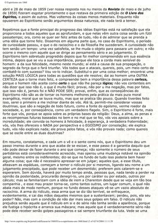 O Espiritismo em 1860
abril e 28 de maio de 1859 (ver nossa resposta nos nu meros da Revista de maio e de julho
de 1859) fizeram esgotar prontamente o que restava da primeira edição de O Livro dos
Espíritos, e assim de outros. Mas voltemos às coisas menos materiais. Enquanto não
opuserem ao Espiritismo senão argumentos dessa natureza, ele nada terá a temer.
Repetimos que a fonte principal do progresso das idéias Espíritas está na satisfação que ela
proporciona a todos aqueles que as aprofundam, e que nelas vêm outra coisa senão um fútil
passatempo; ora, como se quer ser feliz antes de tudo, não é de admirar que se prenda a
uma idéia que torne feliz. Dissemos em alguma parte que, no caso do Espiritismo, o período
de curiosidade passou, e que o do raciocínio e o da filosofia lhe sucederam. A curiosidade não
tem senão um tempo: uma vez satisfeita, se lhe muda o objeto para passara um outro; e não
ocorre o mesmo com aquele que se dirige ao pensamento sério e ao julgamento. O
Espiritismo tem sobretudo progredido depois que foi melhor compreendido em sua essência
íntima, depois que se viu a sua importância, porque ele toca a corda mais sensível do
homem: a da sua felicidade, mesmo neste mundo; aí está a causa de sua propagação, o
segredo da força que o fará triunfar. Vós todos que o atacais, quereis, pois, um meio certo de
combatê-lo com sucesso? Vou vo-lo indicar. Substituí-o por uma coisa melhor; encontrai uma
solução MAIS LÓGICA para todas as questões que ele resolve; dai ao homem uma OUTRA
CERTEZA que o torne mais feliz, e compreendei bem a importância dessa palavra certeza,
porque o homem não aceita como certo o que não lhe pareça lógico; não vos contenteis em
não dizer que isso não é, o que é muito fácil; provai, não por u ma negação, mas por fatos,
que isso não é, jamais foi e NÃO PODE SER; provai, enfim, que as conseqüências do
Espiritismo não são as de tornar os homens melhores pela prática da mais pura moral
evangélica, moral que se louva muito, mas que se pratica tão pouco. Quando tiverdes feito
isso, serei o primeiro a me inclinar diante de vós. Até lá, permiti-me considerar vossas
doutrinas, que são a negação de todo futuro, como a fonte do egoísmo, verme roedor da
sociedade, e, por conseqüência, como um verdadeiro flagelo. Sim, o Espiritismo é forte, mais
forte que vós, porque se apoia sobre as próprias bases da religião: Deus, a alma, as penas e
as recompensas futuras baseadas no bem e no mal que se fez, vós vos apoiais sobre a
incredulidade; ele convida os homens à felicidade, à esperança, à verdadeira fraternidade;
vós, vós lhes ofereceis o NADA por perspectiva e o EGOÍSMO por consolação; ele explica
tudo, vós não explicais nada; ele prova pelos fatos, e vós não provais nada; como quereis
que se oscile entre as duas doutrinas?
Em resumo, constatamos, e cada um o vê e o sente como nós, que o Espiritismo deu um
passo imenso durante o ano que acaba de se escoar, e esse passo é a garantia daquilo que
não pode deixar de fazer durante o ano que começa; não somente o número de seus
partidários está consideravelmente acrescido, mas operou uma mudança notável na opinião
geral, mesmo entre os indiferentes; diz-se que no fundo de tudo isso poderia bem haver
alguma coisa; que não é necessário apressar-se em julgar; aqueles que, a esse título,
alteavam as espáduas, começam a temer o ridículo por si mesmos, ligando seu nome a um
julgamento precipitado, que pode receber um desmentido; preferem pois calarem-se e
esperarem. Sem dúvida, haverá por muito tempo ainda, pessoas que, nada tendo a perder na
opinião da posteridade, procurarão denegri-lo, uns por caráter ou por estado, outros por
cálculo; mas se familiarizam com a idéia de irem a Charenton desde que se veja em tão boa
companhia , e esse mau prazer torna-se, como tantos outros, um lugar comum, o qual não
abala mais de modo nenhum, porque no fundo desses ataques vê-se um vazio absoluto de
raciocínio. A arma do ridículo, essa arma que se diz tão terrível, se enfraquece,
evidentemente, e cai das mãos daqueles mesmos que a sustentavam; perdeu, pois, ela seu
poder? Não, mas com a condição de não dar mais seus golpes em falso. O ridículo não
prejudica senão aquele que é ridículo em si e de sério não tenha senão a aparência, porque
ele fustiga o hipócrita e arranca sua máscara; mas aquele que é verdadeiramente sério não
pode dele receber senão golpes passageiros e sai sempre triunfante da luta. Vede se uma
http://www.espirito.org.br/portal/codificacao/re/1860/01a-o-espiritismo-em-1860.html (3 of 4)7/4/2004 11:11:59
 