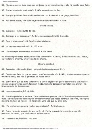 História de um Condenado
36. Não desesperes; tudo pode ser perdoado no arrependimento. - Não há perdão para Caim.
37. Portanto mataste teu irmão? - R. Nós somos todos irmãos.
38. Por que quisestes fazer mal à senhora D...? - R. Bastante, de graça, bastante.
39.' Pois bem! Adeus; tem confiança na misericórdia divina! - R. Orai.
(Terceira sessão.)
40. Evocação. - Estou junto de vós.
41. Começas a ter esperança? -R. Sim, meu arrependimento é grande.
42. Qual era teu nome? - R. Sabê-lo-eis mais tarde.
43. Há quantos anos sofres? - R. 200 anos.
44. Em que época cometeste o crime? - R. Em 1608.
45. Podes repetir estas datas para no-las confirmar? - R. Inútil; é bastante uma vez. Adeus,
eu vos falarei amanhã, uma vontade me chama.
(Quarta sessão.)
46. Evocação. - Obrigado, Hugo (nome de batismo do senhor F...).
47. Queres nos falar do que se passou em Castelnaudary? - R. Não; fazeis-me sofrer quando
me falais disto; isso não é generoso de vossa parte.
48. Sabes bem que se disto te falamos, é com o objetivo de poder esclarecer a tua posição,
e não para agravá-la; assim, fala sem medo. Como te deixaste ir cometer este crime? - R.
Um momento de descaminho.
49. Houve premeditação? -R. Não.
50. Isto não pode ser a verdade. Teus sofrimentos provam que tu és mais culpado do que o
dizes. Saibas que não é senão pelo arrependimento que podes abrandar tua sorte, e não pela
mentira. Vamos! Sé franco. - R. Pois bem! Uma vez que eu o fiz, sim.
51. Foi um homem ou uma mulher que mataste? - R. Um homem.
52. Como causaste a morte do senhor D...-R. Eu lhe apareci visivelmente, e sou tão
pavoroso de se ver, que minha única visão o matou.
53. Fizeste-o de propósito? - R. Sim.
http://www.espirito.org.br/portal/codificacao/re/1860/02e-historia.html (4 of 10)7/4/2004 11:12:21
 