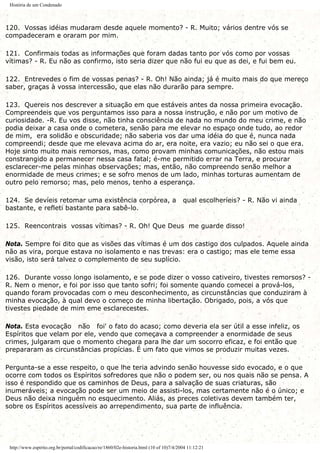 História de um Condenado
120. Vossas idéias mudaram desde aquele momento? - R. Muito; vários dentre vós se
compadeceram e oraram por mim.
121. Confirmais todas as informações que foram dadas tanto por vós como por vossas
vítimas? - R. Eu não as confirmo, isto seria dizer que não fui eu que as dei, e fui bem eu.
122. Entrevedes o fim de vossas penas? - R. Oh! Não ainda; já é muito mais do que mereço
saber, graças à vossa intercessão, que elas não durarão para sempre.
123. Quereis nos descrever a situação em que estáveis antes da nossa primeira evocação.
Compreendeis que vos perguntamos isso para a nossa instrução, e não por um motivo de
curiosidade. -R. Eu vos disse, não tinha consciência de nada no mundo do meu crime, e não
podia deixar a casa onde o cometera, senão para me elevar no espaço onde tudo, ao redor
de mim, era solidão e obscuridade; não saberia vos dar uma idéia do que é, nunca nada
compreendi; desde que me elevava acima do ar, era noite, era vazio; eu não sei o que era.
Hoje sinto muito mais remorsos, mas, como provam minhas comunicações, não estou mais
constrangido a permanecer nessa casa fatal; é-me permitido errar na Terra, e procurar
esclarecer-me pelas minhas observações; mas, então, não compreendo senão melhor a
enormidade de meus crimes; e se sofro menos de um lado, minhas torturas aumentam de
outro pelo remorso; mas, pelo menos, tenho a esperança.
124. Se devíeis retomar uma existência corpórea, a qual escolheríeis? - R. Não vi ainda
bastante, e refleti bastante para sabê-lo.
125. Reencontrais vossas vítimas? - R. Oh! Que Deus me guarde disso!
Nota. Sempre foi dito que as visões das vítimas é um dos castigo dos culpados. Aquele ainda
não as vira, porque estava no isolamento e nas trevas: era o castigo; mas ele teme essa
visão, isto será talvez o complemento de seu suplício.
126. Durante vosso longo isolamento, e se pode dizer o vosso cativeiro, tivestes remorsos? -
R. Nem o menor, e foi por isso que tanto sofri; foi somente quando comecei a prová-los,
quando foram provocadas com o meu desconhecimento, as circunstâncias que conduziram à
minha evocação, à qual devo o começo de minha libertação. Obrigado, pois, a vós que
tivestes piedade de mim eme esclarecestes.
Nota. Esta evocação não foi' o fato do acaso; como deveria ela ser útil a esse infeliz, os
Espíritos que velam por ele, vendo que começava a compreender a enormidade de seus
crimes, julgaram que o momento chegara para lhe dar um socorro eficaz, e foi então que
prepararam as circunstâncias propícias. É um fato que vimos se produzir muitas vezes.
Pergunta-se a esse respeito, o que lhe teria advindo senão houvesse sido evocado, e o que
ocorre com todos os Espíritos sofredores que não o podem ser, ou nos quais não se pensa. A
isso é respondido que os caminhos de Deus, para a salvação de suas criaturas, são
inumeráveis; a evocação pode ser um meio de assisti-los, mas certamente não é o único; e
Deus não deixa ninguém no esquecimento. Aliás, as preces coletivas devem também ter,
sobre os Espíritos acessíveis ao arrependimento, sua parte de influência.
http://www.espirito.org.br/portal/codificacao/re/1860/02e-historia.html (10 of 10)7/4/2004 11:12:21
 
