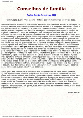 Conselhos de família
Conselhos de família
Revista Espírita, fevereiro de 1860
Continuação. (Ver o nº de janeiro. - Lida na Sociedade em 20 de janeiro de 1860.)
Meus caros filhos, em minhas precedentes instruções vos aconselhei a calma e a coragem, e,
todavia, não mas mostrastes o quanto o devíeis. Pensais que o lamento não acalma jamais a
dor, que ele tende, ao contrário, a aumentá-la. Um bom conselho, uma boa palavra, um
sorriso, mesmo um gesto, dão a força e a coragem. Uma lágrima enfraquece o coração em
lugar de fortalecê-lo. Chorai, se o coração a isso vos impele, mas que isso seja antes no
momento de solidão que em presença daqueles que têm necessidade de toda sua força e de
toda sua energia, que uma lágrima ou um suspiro pode diminui ou enfraquecer. Todos temos
necessidade de encorajamentos, e nada é mais próprio para nos encorajar do que uma voz
amiga, que um olhar benevolente, que uma palavra saída do coração. Quando vos aconselhei
vos reunir, não foi para que unísseis vossas lágrimas e vossas amarguras, não foi para vos
excitar à prece, que não prova senão uma boa intenção, mas bem para que unísseis vossos
pensamentos, vossos esforços mútuos e coletivos; para que vos désseis mutuamente bons
conselhos, e procurásseis em comum, não o meio de vos entristecer, mas a marcha a seguir
para vencer os obstáculos que se apresentem diante de vós. Em vão o infeliz que não tem
pão se lançará de joelhos para pedir a Deus, a substância que não lhe cairá do céu; mas que
ele trabalhe, e por pouco que obtenha, lhe valerá mais que todas as suas preces. A prece
mais agradável a Deus é o trabalho útil qualquer que seja. Eu o repito, a prece não prova
senão uma boa intenção, um bom sentimento, mas não pode produzir senão um efeito moral,
uma vez que é toda moral. Ela é excelente como uma consolação da alma, porque a alma
que ora sinceramente encontra na prece um alívio de suas dores morais: fora desses efeitos
e daqueles que decorrem da prece, como vos expliquei em outras instruções, não espereis
nada, porque vos frustraríeis em vossa esperança.
Segui, pois, exatamente meus conselhos; não vos contenteis em pedir a Deus para vos
ajudar, ajudai-vos vós mesmos, porque será assim que provareis a sinceridade de vossa
prece. Seria muito cômodo, em verdade, que bastasse pedir uma coisa em suas preces para
que ela fosse concedida! Seria o maior encorajamento à preguiça e à negligência das boas
ações. Eu poderia, sobre este assunto me estender mais, mas isso seria muito para vós:
vosso estado de adiantamento não o comporta mais ainda. Meditai sobre esta instrução,
como sobre as. precedentes, elas são de natureza a ocuparem por muito tempo os vossos
espíritos, porque contêm, em germe, tudo o que vos será desvendado no futuro. Segui meus
precedentes conselhos.
ALLAN KARDEC.
http://www.espirito.org.br/portal/codificacao/re/1860/02i-conselhos-de-familia.html7/4/2004 11:12:33
 