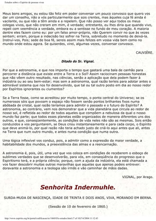Estudos sobre o Espírito de pessoas vivas
Meus bons amigos, eu estou tão feliz em poder conversar um pouco convosco que quero vos
dar um conselho, não a vós particularmente que sois crentes, mas àqueles cuja fé ainda é
vacilante, ou que não a têm ainda e a repelem. Que não posso ver aqui todos os meus
colegas vivos, que não creram em mim, é verdade; entretanto, eu lhes diria que quando vivo,
repeli com veemência a verdade, embora eu a sentisse no fundo de meu coração. A maioria
dentre eles fazem como eu: por um falso amor-próprio, não Querem convir no que às vezes
sentem; erram, porque a indecisão tez sofrer na Terra, sobretudo no momento de deixá-la.
Instruí-vos, Pois; sede de boa fé, sereis assim mais felizes em vossa vida bem como no
mundo onde estou agora. Se quiserdes, virei, algumas vezes, conversar convosco.
CAUVIÈRE.
Ditado do Sr. Vignal.
Por que a astronomia, e que nos importa o tempo que gastará uma bala de canhão para
percorrer a distância que existe entre a Terra e o Sol? Assim raciocinam pessoas honestas
que não vêem outro resultado, nas ciências, senão a aplicação que dela podem fazer à
indústria ou ao seu bem-estar; mas sem a astronomia, qual razão teríeis para adotar antes o
admirável sistema que nos foi desenvolvido, que tal ou tal outro posto em dia ao nosso redor
por Espíritos ignorantes ou ciumentos?
Se a Terra fosse, como se acreditou por muito tempo, o ponto central do Universo; se os
numerosos sóis que povoam o espaço não fossem senão pontos brilhantes fixos numa
abóbada de cristal, qual razão teríamos para admitir o passado e o futuro do Espírito? A
astronomia, ao contrário, vem nos demonstrar que a vida planetária que circula ao redor de
nosso sol, é refletida ao redor de todos aqueles que compõem a nebulosa da qual o nosso
mundo faz parte; que todos esses planetas estão organizados de maneira diferentes uns dos
outros, e que, conseqüentemente, as condições de vida neles não são as mesmas. Sois então
conduzidos a vos perguntarem, se Deus criou instantaneamente e para cada corpo, o Espírito
que deve animá-lo, por qual razão não teria achado justo de criá-lo aqui antes que ali, antes
na Terra que num outro mundo, e antes numa condição que numa outra.
Uma lógica inflexível vos conduz, pois, a admitir como a expressão da maior verdade, a
habitabilidade dos mundos, a preexistência das almas e a reencarnação.
A astronomia é, pois, útil, uma vez que vos coloca em condições de receberem o esboço de
sublimes verdades que se desenvolverão, para vós, em conseqüência do progresso que o
Espiritismo terá, e a própria ciência; porque, com a ajuda da indústria, ela está chamada a
vos fazer descobrir muitas outras maravilhas que aquelas que apenas podeis entrever:
doravante a astronomia e a teologia são irmãs e vão caminhar de mãos dadas.
VIGNAL, por Arago.
Senhorita Indermuhle.
SURDA-MUDA DE NASCENÇA, IDADE DE TRINTA E DOIS ANOS, VIVA, MORANDO EM BERNA.
(Sessão de 10 de fevereiro de 1860.)
http://www.espirito.org.br/portal/codificacao/re/1860/03e-estudos.html (7 of 10)7/4/2004 11:12:43
 