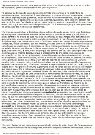 Boletim da Sociedade Parisiense de Estudos Espíritas
"Algumas pessoas parecem estar equivocadas sobre o verdadeiro objetivo e sobre o caráter
da Sociedade; permiti-me lembrá-los em poucas palavras.
"O objetivo da Sociedade está nitidamente definido em seu título e no preâmbulo do
regulamento atual; este objetivo é essencialmente, e pode-se dizer exclusivamente, o estudo
da ciência Espírita; o que queremos, antes de tudo, não é convencer-nos, pois já o somos,
mas instruir-nos e aprendermos o que não sabemos. Queremos, para esse fim, colocar-nos
nas condições mais favoráveis; exigindo, esses estudos, a calma e o recolhimento, queremos
evitar tudo o que seria uma causa de perturbação. Tal é a consideração que deve prevalecer
na apreciação das medidas que adotaremos.
"Partindo desse princípio, a Sociedade não se coloca, de modo algum, como uma Sociedade
de propaganda. Sem dúvida, cada um de nós deseja a difusão de idéias que crê justas e
úteis; contribui no círculo de suas relações e na medida de suas forças, mas seria falso crer
que, para isso, seja necessário estar reunido em sociedade, e mais falso ainda crer que a
Sociedade seja uma coluna sem a qual o Espiritismo estaria em perigo. Estando regularmente
constituída, nossa Sociedade, por isso mesmo, procede com mais ordem e método do que se
caminhasse ao acaso; mas, à parte isso, ela não é mais preponderante que as milhares de
sociedade livres ou reuniões particulares, que existem na França e no exterior. O que ela
quer, ainda uma vez, é instruir-se; eis porque não admite, em seu seio, senão pessoas sérias
e animadas pelo mesmo desejo, porque o antagonismo de princípios é uma causa de
perturbação; eu falo de um antagonismo sistemático sobre as bases fundamentais, porque
ela não poderia, sem se contradizer, afastar a discussão sobre os fatos do detalhe. Se adotou
certos princípios gerais, não o foi por um estreito espírito de exclusivismo; ela viu tudo,
estudou tudo, comparou tudo, e só foi depois disso que se formou uma opinião, baseada na
experiência e no raciocínio; só o futuro pode encarregar-se de dar-lhe erro ou razão; mas, à
espera disso, não procura nenhuma supremacia e não há senão aqueles que não a conhecem
que podem supor-lhe a ridícula pretensão de absorver todos os partidários do Espiritismo ou
de colocar-se como reguladora universal. Se ela não existisse, cada um de nós se instruiria
de seu lado, e, em lugar de uma única reunião, formaríamos talvez dez ou vinte, eis toda a
diferença. Não impomos as nossas idéias a ninguém; aqueles que as adotam é porque as
acham justas; aqueles que vêm a nós é porque pensam e acham ocasião para aprenderem,
mas não o é como filiação, porque não formamos nem seita, nem partido; estamos reunidos
para o estudo do Espiritismo, como outros para o estudo da frenologia, da história ou de
outras ciências; e como as nossas reuniões não repousam em nenhum interesse material,
pouco nos imporia que se formem outras ao nosso lado. Isso seria, em verdade, supor-nos
idéias bem mesquinhas, bem estreitas, bem pueris, crer que as veríamos com olhos de
ciúme, e aqueles que pensassem criássemos rivalidades mostrariam, por isso mesmo, o quão
pouco compreendem o verdadeiro espírito da Doutrina; não nos lamentamos senão de uma
coisa, de que nos conheçam tão mal para nos crerem acessíveis ao ignóbil sentimento do
ciúme. Que empresas mercenárias rivais, que podem se prejudicar com a concorrência, se
olhem com mau olhar, isso se concebe; mas se essas reuniões não têm, como isso deve ser,
em vista senão um interesse moral, se com ele não misturam nenhuma consideração
mercantil, eu o pergunto, em que podem elas se prejudicarem pela multiplicidade? Dir-se-á,
sem dúvida, que se não há interesse material, há o do amor-próprio, o desejo de destruir o
crédito moral do vizinho; mas esse móvel seria mais ignóbil ainda; se assim o fora, que a
Deus não praza, não haveria senão que lamentar aqueles que estivessem movidos por
semelhantes pensamentos. Quer preponderar mais que o vizinho? Que se trate de fazer
melhor do que ele; aí está uma luta nobre e digna, se ela não for deslustrada pela inveja e
pelo ciúme.
"Eis, pois, Senhores, um ponto que é essencial não perder de vista, é que não formamos nem
seita, nem uma sociedade de propaganda, nem uma corporação tendo um interessa comum;
http://www.espirito.org.br/portal/codificacao/re/1860/04a-boletim.html (3 of 6)7/4/2004 11:13:01
 