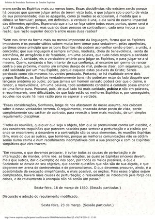 Boletim da Sociedade Parisiense de Estudos Espíritas
eram senão os Espíritos mais ou menos bons. Essas dissidências não existem senão porque
há pessoas que querem julgar antes de terem visto tudo, e que julgam sob o ponto de vista
de sua personalidade; elas se apagarão, como já muitos se eclipsaram, à medida que a
ciência se formular; porque, em definitivo, a verdade é una, e ela sairá do exame imparcial
das diferentes opiniões. Esperando que a luz se faça sobre todos esses pontos, quem será o
juiz? A razão, dir-se-á; mas quando duas pessoas se contradizem, cada uma invoca a sua
razão; que razão superior decidirá entre essas duas razões?
"Sem nos deter na forma mais ou menos imponente da linguagem, forma que os Espíritos
impostores e os pseudo-sábios sabem muito bem tomar para seduzirem, pelas aparências,
partimos desse princípio que os bons Espíritos não podem aconselhar senão o bem, a união, a
concórdia; que sua linguagem é sempre simples, modesta, cheia de benevolência, isenta de
acrimônia, de arrogância e de fatuidade, em uma palavra, que tudo neles respira a caridade
mais pura. A caridade, eis o verdadeiro critério para julgar os Espíritos, e para julgar-se a si
mesmo. Quem, sondando o foro interior de sua confiança, aí encontre um germe de rancor
contra o seu próximo, mesmo um simples desejo de mal, pode-se dizer, com segurança, que
está solicitado por um mau Espírito, porque esquece estas palavras do Cristo; Sereis
perdoado como vós mesmos houverdes perdoado. Portanto, se há rivalidade entre dois
grupos Espíritas, os Espíritos verdadeiramente bons não poderiam estar do lado daquele que
lançasse anátema ao outro; porque jamais um homem sensato poderá crer que o ciúme, o
rancor, a malevolência, em uma palavra, todo sentimento contrário à caridade possa emanar
de uma fonte pura. Procurai, pois, de qual lado há mais caridade, prática e não em palavras,
e reconhecereis, sem dificuldade, de que lado estão os melhores Espíritos e, por conseguinte,
aqueles nos quais há mais razão para se esperar a verdade.
"Essas considerações, Senhores, longe de nos afastarem de nosso assunto, nos colocam
sobre o nosso verdadeiro terreno. O regulamento, encarado deste ponto de vista, perde
completamente seu caráter de contrato, para revestir o bem mais modesto, de um simples
regulamento disciplinar.
"Todas as reuniões, qualquer que seja o objeto, têm que se premunirem contra um escolho, o
dos caracteres trapalhões que parecem nascidos para semear a perturbação e a cizânia por
onde se encontrem; a desordem e a contradição são os seus elementos. As reuniões Espíritas
têm, mais do que as outras, que temê-los, porque as melhores comunicações não se obtêm
senão numa calma e num recolhimento incompatíveis com a sua presença e com os Espíritos
simpáticos que eles trazem.
"Em resumo, o que devemos procurar, é evitar todas as causas de perturbação e de
interrupção; de manter, entre nós, as boas relações, as quais os Espíritas sinceros devem,
mais que outros, dar o exemplo; de nos opor, por todos os meios possíveis, a que a
Sociedade se desvie de seu objetivo, que aborde questões que não são de sua alçada, e que
degenere em arena de controvérsias e de personalismos. O que devemos procurar, ainda, é a
possibilidade da execução simplificando, o mais possível, os órgãos. Mais esses órgãos sejam
complicados, haverá mais causas de perturbação; o relaxamento se introduzirá pela força das
coisas, e do relaxamento à anarquia não há senão um passo."
Sexta-feira, 16 de março de 1860. (Sessão particular.)
Discussão e adoção do regulamento modificado.
Sexta feira, 23 de março. (Sessão particular.)
http://www.espirito.org.br/portal/codificacao/re/1860/04a-boletim.html (5 of 6)7/4/2004 11:13:01
 