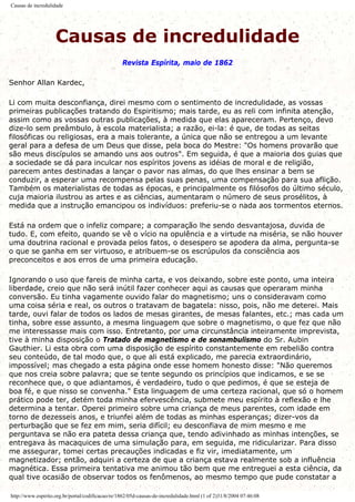 Causas de incredulidade
Causas de incredulidade
Revista Espírita, maio de 1862
Senhor Allan Kardec,
Li com muita desconfiança, direi mesmo com o sentimento de incredulidade, as vossas
primeiras publicações tratando do Espiritismo; mais tarde, eu as reli com infinita atenção,
assim como as vossas outras publicações, à medida que elas apareceram. Pertenço, devo
dize-lo sem preâmbulo, à escola materialista; a razão, ei-la: é que, de todas as seitas
filosóficas ou religiosas, era a mais tolerante, a única que não se entregou a um levante
geral para a defesa de um Deus que disse, pela boca do Mestre: "Os homens provarão que
são meus discípulos se amando uns aos outros". Em seguida, é que a maioria dos guias que
a sociedade se dá para inculcar nos espíritos jovens as idéias de moral e de religião,
parecem antes destinadas a lançar o pavor nas almas, do que lhes ensinar a bem se
conduzir, a esperar uma recompensa pelas suas penas, uma compensação para sua aflição.
Também os materialistas de todas as épocas, e principalmente os filósofos do último século,
cuja maioria ilustrou as artes e as ciências, aumentaram o número de seus prosélitos, à
medida que a instrução emancipou os indivíduos: preferiu-se o nada aos tormentos eternos.
Está na ordem que o infeliz compare; a comparação lhe sendo desvantajosa, duvida de
tudo. E, com efeito, quando se vê o vício na opulência e a virtude na miséria, se não houver
uma doutrina racional e provada pelos fatos, o desespero se apodera da alma, pergunta-se
o que se ganha em ser virtuoso, e atribuem-se os escrúpulos da consciência aos
preconceitos e aos erros de uma primeira educação.
Ignorando o uso que fareis de minha carta, e vos deixando, sobre este ponto, uma inteira
liberdade, creio que não será inútil fazer conhecer aqui as causas que operaram minha
conversão. Eu tinha vagamente ouvido falar do magnetismo; uns o consideravam como
uma coisa séria e real, os outros o tratavam de bagatela: nisso, pois, não me deterei. Mais
tarde, ouvi falar de todos os lados de mesas girantes, de mesas falantes, etc.; mas cada um
tinha, sobre esse assunto, a mesma linguagem que sobre o magnetismo, o que fez que não
me interessasse mais com isso. Entretanto, por uma circunstância inteiramente imprevista,
tive à minha disposição o Tratado de magnetismo e de sonambulismo do Sr. Aubin
Gauthier. Li esta obra com uma disposição de espírito constantemente em rebelião contra
seu conteúdo, de tal modo que, o que ali está explicado, me parecia extraordinário,
impossível; mas chegado a esta página onde esse homem honesto disse: "Não queremos
que nos creia sobre palavra; que se tente segundo os princípios que indicamos, e se se
reconhece que, o que adiantamos, é verdadeiro, tudo o que pedimos, é que se esteja de
boa fé, e que nisso se convenha." Esta linguagem de uma certeza racional, que só o homem
prático pode ter, detém toda minha efervescência, submete meu espírito à reflexão e lhe
determina a tentar. Operei primeiro sobre uma criança de meus parentes, com idade em
torno de dezesseis anos, e triunfei além de todas as minhas esperanças; dizer-vos da
perturbação que se fez em mim, seria difícil; eu desconfiava de mim mesmo e me
perguntava se não era pateta dessa criança que, tendo adivinhado as minhas intenções, se
entregava às macaquices de uma simulação para, em seguida, me ridicularizar. Para disso
me assegurar, tomei certas precauções indicadas e fiz vir, imediatamente, um
magnetizador; então, adquiri a certeza de que a criança estava realmente sob a influência
magnética. Essa primeira tentativa me animou tão bem que me entreguei a esta ciência, da
qual tive ocasião de observar todos os fenômenos, ao mesmo tempo que pude constatar a
http://www.espirito.org.br/portal/codificacao/re/1862/05d-causas-de-incredulidade.html (1 of 2)31/8/2004 07:46:08
 