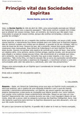 Princípio vital das Sociedades Espíritas
Princípio vital das Sociedades
Espíritas
Revista Espírita, junho de 1862
Senhor,
Vejo, na Revista Espírita do mês de abril de 1862, uma comunicação assinada por Gérard
de Codemberg, onde noto a seguinte passagem: "Não tende nenhum cuidado com irmãos
que se afastam de vossas crenças; fazei, ao contrário, de maneira que não sejam mais
misturados no grupo de vossos crentes, porque são ovelhas corrompidas, e deveis vos
guardar do contágio."
Achei que essa maneira de ver a respeito das ovelhas corrompidas, era pouco cristã, ainda
menos espírita, e inteiramente fora dessa caridade para com todos que os Espíritos pregam.
Não ter nenhum cuidado com irmãos que se afastam, e guardar-se de seu contágio, não é o
meio de traze-los de novo. Parece-me que, até o presente, nossos bons guias espirituais
mostraram mais mansuetude. Esse Gérard de Codemberg é um bom Espírito? Se ele é,
disso duvido. Quereis me perdoar esta espécie de controle que acabo de fazer, mas tenho
um objetivo sério. Uma senhora, dentre minhas amigas, espírita novata, vem de percorrer
esta citação e se deteve nessas poucas linhas, não encontrando ali a caridade que notou,
até o presente, nas comunicações. Consultei meu guia a esse respeito, e eis o que me
respondeu: "Não minha filha, um Espírito elevado não se serve de expressões semelhantes;
deixai aos Espíritos encarnados a aspereza da linguagem, e reconhecei sempre o valor das
comunicações pelo valor das palavras e, sobretudo, pelo valor dos pensamentos."
(Segue uma comunicação de um Espírito que é considerado ter tomado o lugar de Gérard
de Codemberg.)
Onde está a verdade? Só vós poderíeis sabê-lo.
Recebei, etc.
E. COLLIGNON.
Resposta. - Nada, em Gérard de Codemberg prova que seja um Espírito muito avançado; a
obra que publicou, sob o império de uma obsessão evidente e com o qual ele mesmo
concorda, o demonstra suficientemente; um Espírito, por pouco superior que seja não
poderia menosprezar a esse ponto as revelações que obteve quando vivo, como médium,
nem aceitar como sublimes coisas evidentemente absurdas. Segue-se que seja um mau
Espírito? Seguramente não; sua conduta durante sua vida, e sua linguagem depois de sua
morte, disso são a prova; está na categoria numerosa dos Espíritos inteligentes, bons, mas
não bastante superiores para dominar os Espíritos obsessores que dele abusaram, uma vez
que não soube reconhecê-los.
Eis para o que concerne ao Espírito. A questão não é saber se é mais ou menos avançado,
http://www.espirito.org.br/portal/codificacao/re/1862/06f-principio.html (1 of 3)31/8/2004 07:46:31
 