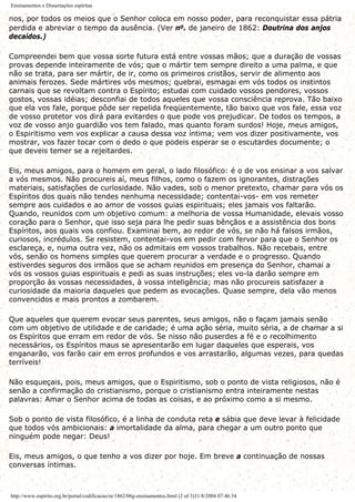 Ensinamentos e Dissertações espíritas
nos, por todos os meios que o Senhor coloca em nosso poder, para reconquistar essa pátria
perdida e abreviar o tempo da ausência. (Ver no. de janeiro de 1862: Doutrina dos anjos
decaídos.)
Compreendei bem que vossa sorte futura está entre vossas mãos; que a duração de vossas
provas depende inteiramente de vós; que o mártir tem sempre direito a uma palma, e que
não se trata, para ser mártir, de ir, como os primeiros cristãos, servir de alimento aos
animais ferozes. Sede mártires vós mesmos; quebrai, esmagai em vós todos os instintos
carnais que se revoltam contra o Espírito; estudai com cuidado vossos pendores, vossos
gostos, vossas idéias; desconfiai de todos aqueles que vossa consciência reprova. Tão baixo
que ela vos fale, porque pôde ser repelida freqüentemente, tão baixo que vos fale, essa voz
de vosso protetor vos dirá para evitardes o que pode vos prejudicar. De todos os tempos, a
voz de vosso anjo guardião vos tem falado, mas quanto foram surdos! Hoje, meus amigos,
o Espiritismo vem vos explicar a causa dessa voz íntima; vem vos dizer positivamente, vos
mostrar, vos fazer tocar com o dedo o que podeis esperar se o escutardes documente; o
que deveis temer se a rejeitardes.
Eis, meus amigos, para o homem em geral, o lado filosófico: é o de vos ensinar a vos salvar
a vós mesmos. Não procureis aí, meus filhos, como o fazem os ignorantes, distrações
materiais, satisfações de curiosidade. Não vades, sob o menor pretexto, chamar para vós os
Espíritos dos quais não tendes nenhuma necessidade; contentai-vos- em vos remeter
sempre aos cuidados e ao amor de vossos guias espirituais; eles jamais vos faltarão.
Quando, reunidos com um objetivo comum: a melhoria de vossa Humanidade, elevais vosso
coração para o Senhor, que isso seja para lhe pedir suas bênçãos e a assistência dos bons
Espíritos, aos quais vos confiou. Examinai bem, ao redor de vós, se não há falsos irmãos,
curiosos, incrédulos. Se resistem, contentai-vos em pedir com fervor para que o Senhor os
esclareça, e, numa outra vez, não os admitais em vossos trabalhos. Não recebais, entre
vós, senão os homens simples que querem procurar a verdade e o progresso. Quando
estiverdes seguros dos irmãos que se acham reunidos em presença do Senhor, chamai a
vós os vossos guias espirituais e pedi as suas instruções; eles vo-la darão sempre em
proporção às vossas necessidades, à vossa inteligência; mas não procureis satisfazer a
curiosidade da maioria daqueles que pedem as evocações. Quase sempre, dela vão menos
convencidos e mais prontos a zombarem.
Que aqueles que querem evocar seus parentes, seus amigos, não o façam jamais senão
com um objetivo de utilidade e de caridade; é uma ação séria, muito séria, a de chamar a si
os Espíritos que erram em redor de vós. Se nisso não puserdes a fé e o recolhimento
necessários, os Espíritos maus se apresentarão em lugar daqueles que esperais, vos
enganarão, vos farão cair em erros profundos e vos arrastarão, algumas vezes, para quedas
terríveis!
Não esqueçais, pois, meus amigos, que o Espiritismo, sob o ponto de vista religiosos, não é
senão a confirmação do cristianismo, porque o cristianismo entra inteiramente nestas
palavras: Amar o Senhor acima de todas as coisas, e ao próximo como a si mesmo.
Sob o ponto de vista filosófico, é a linha de conduta reta e sábia que deve levar à felicidade
que todos vós ambicionais: a imortalidade da alma, para chegar a um outro ponto que
ninguém pode negar: Deus!
Eis, meus amigos, o que tenho a vos dizer por hoje. Em breve a continuação de nossas
conversas íntimas.
http://www.espirito.org.br/portal/codificacao/re/1862/06g-ensinamentos.html (2 of 3)31/8/2004 07:46:34
 