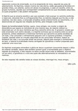 Hereditariedade moral
esperando a prova da encarnação, ou aí se preparando de novo, segundo seu grau de
adiantamento. Os Espíritos, nesses viveiros da vida eterna, estão agrupados e divididos em
grandes tribos, uns adiante, outros em atraso no progresso, e cada um escolhe, entre os
grupos humanos, aqueles que correspondem simpaticamente às suas faculdades adquiridas,
os quais progridem e não podem retrogradar.
O Espírito que se encarna escolhe o pai cujo exemplo o fará avançar no caminho preferido,
e repercute, elevando-lhes ou enfraquecendo-lhes, os talentos daquele que lhe deu a vida
corpórea; nos dois casos, a conjunção simpática existe anteriormente ao nascimento, e é
desenvolvida em seguida nas relações da família, pela imitação e pelo hábito.
Depois da hereditariedade familiar, quero, meus amigos, vos revelar a origem da
discordância que separa os indivíduos de uma mesma raça, de repente notável ou
desonrado por um de seus membros que ficou estranho entre ela. O grosseiro viciado que
está encarnado num centro elevado, e o Espírito luminoso que se encarna entre os seres
grosseiros, ambos obedecem à misteriosa harmonia que aproxima as partes divididas de
um todo, e faz concordar o infinitamente pequeno com a suprema grandeza. O Espírito
culpado, apoiado sobre as virtudes adquiridas de seu procurador terrestre, espera se
fortalecer por elas, e se sucumbe ainda nas provas, adquire pelo exemplo o conhecimento
do bem, e retorna à erraticidade menos carregado de ignorância e melhor preparado para
sustentar uma nova luta.
Os Espíritos avançados entrevêem a glória de Jesus e queimam consumindo depois o cálice
da ardente caridade; depois dele também querem guiar a Humanidade para o objetivo
sagrado do progresso, e eles nascem no baixo mundo social onde se debatem, acorrentados
um ao outro, a ignorância e o vício dos quais são alternativamente os vencedores e os
mártires.
Se esta resposta não satisfaz todas as vossas dúvidas, interrogai-me, meus amigos.
SÃO LUÍS.
http://www.espirito.org.br/portal/codificacao/re/1862/07c-hereditariedade-moral.html (3 of 3)31/8/2004 07:46:47
 