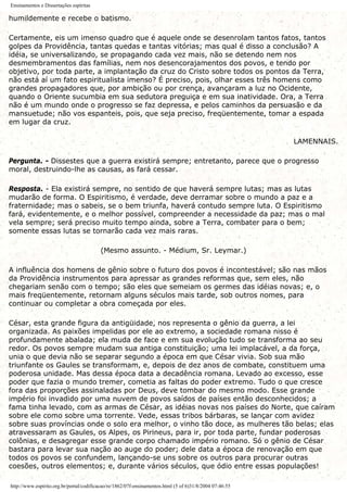 Ensinamentos e Dissertações espíritas
humildemente e recebe o batismo.
Certamente, eis um imenso quadro que é aquele onde se desenrolam tantos fatos, tantos
golpes da Providência, tantas quedas e tantas vitórias; mas qual é disso a conclusão? A
idéia, se universalizando, se propagando cada vez mais, não se detendo nem nos
desmembramentos das famílias, nem nos desencorajamentos dos povos, e tendo por
objetivo, por toda parte, a implantação da cruz do Cristo sobre todos os pontos da Terra,
não está aí um fato espiritualista imenso? É preciso, pois, olhar esses três homens como
grandes propagadores que, por ambição ou por crença, avançaram a luz no Ocidente,
quando o Oriente sucumbia em sua sedutora preguiça e em sua inatividade. Ora, a Terra
não é um mundo onde o progresso se faz depressa, e pelos caminhos da persuasão e da
mansuetude; não vos espanteis, pois, que seja preciso, freqüentemente, tomar a espada
em lugar da cruz.
LAMENNAIS.
Pergunta. - Dissestes que a guerra existirá sempre; entretanto, parece que o progresso
moral, destruindo-lhe as causas, as fará cessar.
Resposta. - Ela existirá sempre, no sentido de que haverá sempre lutas; mas as lutas
mudarão de forma. O Espiritismo, é verdade, deve derramar sobre o mundo a paz e a
fraternidade; mas o sabeis, se o bem triunfa, haverá contudo sempre luta. O Espiritismo
fará, evidentemente, e o melhor possível, compreender a necessidade da paz; mas o mal
vela sempre; será preciso muito tempo ainda, sobre a Terra, combater para o bem;
somente essas lutas se tornarão cada vez mais raras.
(Mesmo assunto. - Médium, Sr. Leymar.)
A influência dos homens de gênio sobre o futuro dos povos é incontestável; são nas mãos
da Providência instrumentos para apressar as grandes reformas que, sem eles, não
chegariam senão com o tempo; são eles que semeiam os germes das idéias novas; e, o
mais freqüentemente, retornam alguns séculos mais tarde, sob outros nomes, para
continuar ou completar a obra começada por eles.
César, esta grande figura da antigüidade, nos representa o gênio da guerra, a lei
organizada. As paixões impelidas por ele ao extremo, a sociedade romana nisso é
profundamente abalada; ela muda de face e em sua evolução tudo se transforma ao seu
redor. Os povos sempre mudam sua antiga constituição; uma lei implacável, a da força,
unia o que devia não se separar segundo a época em que César vivia. Sob sua mão
triunfante os Gaules se transformam, e, depois de dez anos de combate, constituem uma
poderosa unidade. Mas dessa época data a decadência romana. Levado ao excesso, esse
poder que fazia o mundo tremer, cometia as faltas do poder extremo. Tudo o que cresce
fora das proporções assinaladas por Deus, deve tombar do mesmo modo. Esse grande
império foi invadido por uma nuvem de povos saídos de países então desconhecidos; a
fama tinha levado, com as armas de César, as idéias novas nos países do Norte, que caíram
sobre ele como sobre uma torrente. Vede, essas tribos bárbaras, se lançar com avidez
sobre suas províncias onde o solo era melhor, o vinho tão doce, as mulheres tão belas; elas
atravessaram as Gaules, os Alpes, os Pirineus, para ir, por toda parte, fundar poderosas
colônias, e desagregar esse grande corpo chamado império romano. Só o gênio de César
bastara para levar sua nação ao auge do poder; dele data a época de renovação em que
todos os povos se confundem, lançando-se uns sobre os outros para procurar outras
coesões, outros elementos; e, durante vários séculos, que ódio entre essas populações!
http://www.espirito.org.br/portal/codificacao/re/1862/07f-ensinamentos.html (5 of 6)31/8/2004 07:46:55
 