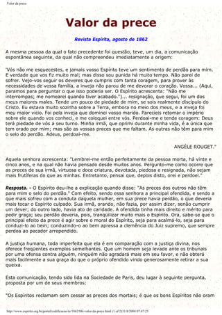 Valor da prece
Valor da prece
Revista Espírita, agosto de 1862
A mesma pessoa da qual o fato precedente foi questão, teve, um dia, a comunicação
espontânea seguinte, da qual não compreendeu imediatamente a origem:
'Vós não me esquecestes, e jamais vosso Espírito teve um sentimento de perdão para mim.
E verdade que vos fiz muito mal; mas disso sou punida há muito tempo. Não parei de
sofrer. Vejo-vos seguir os deveres que cumpris com tanta coragem, para prover às
necessidades de vossa família, a inveja não parou de me devorar o coração. Vossa... (Aqui,
paramos para perguntar o que isso poderia ser. O Espírito acrescenta: "Não me
interrompas; me nomearei quando tiver acabado.")... resignação, que segui, foi um dos
meus maiores males. Tende um pouco de piedade de mim, se sois realmente discípulo do
Cristo. Eu estava muito sozinha sobre a Terra, embora no meio dos meus, e a inveja foi
meu maior vício. Foi pela inveja que dominei vosso marido. Parecíeis retomar o império
sobre ele quando vos conheci, e me coloquei entre vós. Perdoai-me e tende coragem: Deus
terá piedade de vós a seu turno. Minha irmã, que oprimi durante minha vida, é a única que
tem orado por mim; mas são as vossas preces que me faltam. As outras não têm para mim
o selo do perdão. Adeus, perdoai-me.
ANGÈLE ROUGET."
Aquela senhora acrescenta: "Lembrei-me então perfeitamente da pessoa morta, há vinte e
cinco anos, e na qual não havia pensado desde muitos anos. Pergunto-me como ocorre que
as preces de sua irmã, virtuosa e doce criatura, devotada, piedosa e resignada, não sejam
mais frutíferas do que as minhas. Entretanto, pensai que, depois disto, orei e perdoei."
Resposta. - O Espírito deu-lhe a explicação quando disse: "As preces dos outros não têm
para mim o selo do perdão." Com efeito, sendo essa senhora a principal ofendida, e sendo a
que mais sofreu com a conduta daquela mulher, em sua prece havia perdão, o que deveria
mais tocar o Espírito culpado. Sua irmã, orando, não fazia, por assim dizer, senão cumprir
um dever; do outro lado, havia ato de caridade. A ofendida tinha mais direito e mérito para
pedir graça; seu perdão deveria, pois, tranqüilizar muito mais o Espírito. Ora, sabe-se que o
principal efeito da prece é agir sobre o moral do Espírito, seja para acalmá-lo, seja para
conduzi-lo ao bem; conduzindo-o ao bem apressa a clemência do Juiz supremo, que sempre
perdoa ao pecador arrependido.
A justiça humana, toda imperfeita que ela é em comparação com a justiça divina, nos
oferece freqüentes exemplos semelhantes. Que um homem seja levado ante os tribunais
por uma ofensa contra alguém, ninguém não agradará mais em seu favor, e não obterá
mais facilmente a sua graça do que o próprio ofendido vindo generosamente retirar a sua
queixa.
Esta comunicação, tendo sido lida na Sociedade de Paris, deu lugar à seguinte pergunta,
proposta por um de seus membros:
"Os Espíritos reclamam sem cessar as preces dos mortais; é que os bons Espíritos não oram
http://www.espirito.org.br/portal/codificacao/re/1862/08i-valor-da-prece.html (1 of 2)31/8/2004 07:47:25
 