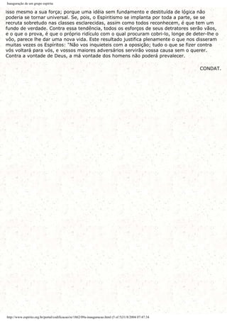 Inauguração de um grupo espírita
isso mesmo a sua força; porque uma idéia sem fundamento e destituída de lógica não
poderia se tornar universal. Se, pois, o Espiritismo se implanta por toda a parte, se se
recruta sobretudo nas classes esclarecidas, assim como todos reconhecem, é que tem um
fundo de verdade. Contra essa tendência, todos os esforços de seus detratores serão vãos,
e o que o prova, é que o próprio ridículo com o qual procuram cobri-lo, longe de deter-lhe o
vôo, parece lhe dar uma nova vida. Este resultado justifica plenamente o que nos disseram
muitas vezes os Espíritos: "Não vos inquieteis com a oposição; tudo o que se fizer contra
vós voltará para vós, e vossos maiores adversários servirão vossa causa sem o querer.
Contra a vontade de Deus, a má vontade dos homens não poderá prevalecer.
CONDAT.
http://www.espirito.org.br/portal/codificacao/re/1862/09a-inauguracao.html (5 of 5)31/8/2004 07:47:34
 