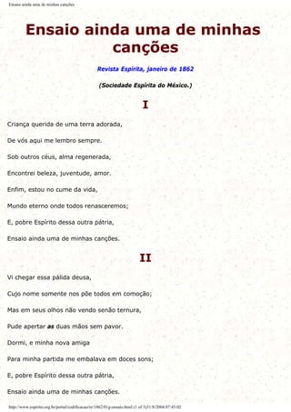 Ensaio ainda uma de minhas canções
Ensaio ainda uma de minhas
canções
Revista Espírita, janeiro de 1862
(Sociedade Espírita do México.)
I
Criança querida de uma terra adorada,
De vós aqui me lembro sempre.
Sob outros céus, alma regenerada,
Encontrei beleza, juventude, amor.
Enfim, estou no cume da vida,
Mundo eterno onde todos renasceremos;
E, pobre Espírito dessa outra pátria,
Ensaio ainda uma de minhas canções.
II
Vi chegar essa pálida deusa,
Cujo nome somente nos põe todos em comoção;
Mas em seus olhos não vendo senão ternura,
Pude apertar as duas mãos sem pavor.
Dormi, e minha nova amiga
Para minha partida me embalava em doces sons;
E, pobre Espírito dessa outra pátria,
Ensaio ainda uma de minhas canções.
http://www.espirito.org.br/portal/codificacao/re/1862/01g-ensaio.html (1 of 3)31/8/2004 07:45:02
 