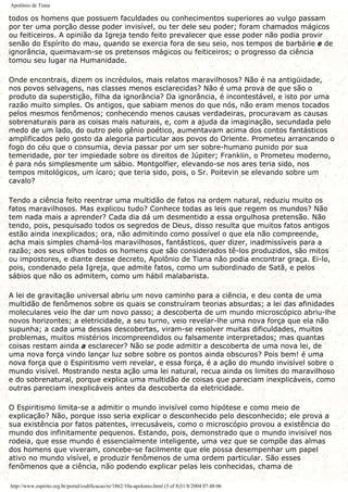 Apolônio de Tiana
todos os homens que possuem faculdades ou conhecimentos superiores ao vulgo passam
por ter uma porção desse poder invisível, ou ter dele seu poder; foram chamados mágicos
ou feiticeiros. A opinião da Igreja tendo feito prevalecer que esse poder não podia provir
senão do Espírito do mau, quando se exercia fora de seu seio, nos tempos de barbárie e de
ignorância, queimavam-se os pretensos mágicos ou feiticeiros; o progresso da ciência
tomou seu lugar na Humanidade.
Onde encontrais, dizem os incrédulos, mais relatos maravilhosos? Não é na antigüidade,
nos povos selvagens, nas classes menos esclarecidas? Não é uma prova de que são o
produto da superstição, filha da ignorância? Da ignorância, é incontestável, e isto por uma
razão muito simples. Os antigos, que sabiam menos do que nós, não eram menos tocados
pelos mesmos fenômenos; conhecendo menos causas verdadeiras, procuravam as causas
sobrenaturais para as coisas mais naturais, e, com a ajuda da imaginação, secundada pelo
medo de um lado, do outro pelo gênio poético, aumentavam acima dos contos fantásticos
amplificados pelo gosto da alegoria particular aos povos do Oriente. Prometeu arrancando o
fogo do céu que o consumia, devia passar por um ser sobre-humano punido por sua
temeridade, por ter impiedade sobre os direitos de Júpiter; Franklin, o Prometeu moderno,
é para nós simplesmente um sábio. Montgolfier, elevando-se nos ares teria sido, nos
tempos mitológicos, um ícaro; que teria sido, pois, o Sr. Poitevin se elevando sobre um
cavalo?
Tendo a ciência feito reentrar uma multidão de fatos na ordem natural, reduziu muito os
fatos maravilhosos. Mas explicou tudo? Conhece todas as leis que regem os mundos? Não
tem nada mais a aprender? Cada dia dá um desmentido a essa orgulhosa pretensão. Não
tendo, pois, pesquisado todos os segredos de Deus, disso resulta que muitos fatos antigos
estão ainda inexplicados; ora, não admitindo como possível o que ela não compreende,
acha mais simples chamá-los maravilhosos, fantásticos, quer dizer, inadmissíveis para a
razão; aos seus olhos todos os homens que são considerados tê-los produzidos, são mitos
ou impostores, e diante desse decreto, Apolônio de Tiana não podia encontrar graça. Ei-lo,
pois, condenado pela Igreja, que admite fatos, como um subordinado de Satã, e pelos
sábios que não os admitem, como um hábil malabarista.
A lei de gravitação universal abriu um novo caminho para a ciência, e deu conta de uma
multidão de fenômenos sobre os quais se construíram teorias absurdas; a lei das afinidades
moleculares veio lhe dar um novo passo; a descoberta de um mundo microscópico abriu-lhe
novos horizontes; a eletricidade, a seu turno, veio revelar-lhe uma nova força que ela não
supunha; a cada uma dessas descobertas, viram-se resolver muitas dificuldades, muitos
problemas, muitos mistérios incompreendidos ou falsamente interpretados; mas quantas
coisas restam ainda a esclarecer? Não se pode admitir a descoberta de uma nova lei, de
uma nova força vindo lançar luz sobre sobre os pontos ainda obscuros? Pois bem! é uma
nova força que o Espiritismo vem revelar, e essa força, é a ação do mundo invisível sobre o
mundo visível. Mostrando nesta ação uma lei natural, recua ainda os limites do maravilhoso
e do sobrenatural, porque explica uma multidão de coisas que pareciam inexplicáveis, como
outras pareciam inexplicáveis antes da descoberta da eletricidade.
O Espiritismo limita-se a admitir o mundo invisível como hipótese e como meio de
explicação? Não, porque isso seria explicar o desconhecido pelo desconhecido; ele prova a
sua existência por fatos patentes, irrecusáveis, como o microscópio provou a existência do
mundo dos infinitamente pequenos. Estando, pois, demonstrado que o mundo invisível nos
rodeia, que esse mundo é essencialmente inteligente, uma vez que se compõe das almas
dos homens que viveram, concebe-se facilmente que ele possa desempenhar um papel
ativo no mundo visível, e produzir fenômenos de uma ordem particular. São esses
fenômenos que a ciência, não podendo explicar pelas leis conhecidas, chama de
http://www.espirito.org.br/portal/codificacao/re/1862/10a-apolonio.html (3 of 8)31/8/2004 07:48:06
 