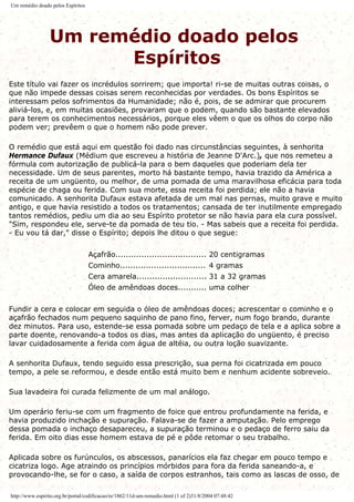 Um remédio doado pelos Espíritos
Um remédio doado pelos
Espíritos
Este título vai fazer os incrédulos sorrirem; que importa! ri-se de muitas outras coisas, o
que não impede dessas coisas serem reconhecidas por verdades. Os bons Espíritos se
interessam pelos sofrimentos da Humanidade; não é, pois, de se admirar que procurem
aliviá-los, e, em muitas ocasiões, provaram que o podem, quando são bastante elevados
para terem os conhecimentos necessários, porque eles vêem o que os olhos do corpo não
podem ver; prevêem o que o homem não pode prever.
O remédio que está aqui em questão foi dado nas circunstâncias seguintes, à senhorita
Hermance Dufaux (Médium que escreveu a história de Jeanne D'Arc.), que nos remeteu a
fórmula com autorização de publicá-la para o bem daqueles que poderiam dela ter
necessidade. Um de seus parentes, morto há bastante tempo, havia trazido da América a
receita de um ungüento, ou melhor, de uma pomada de uma maravilhosa eficácia para toda
espécie de chaga ou ferida. Com sua morte, essa receita foi perdida; ele não a havia
comunicado. A senhorita Dufaux estava afetada de um mal nas pernas, muito grave e muito
antigo, e que havia resistido a todos os tratamentos; cansada de ter inutilmente empregado
tantos remédios, pediu um dia ao seu Espírito protetor se não havia para ela cura possível.
"Sim, respondeu ele, serve-te da pomada de teu tio. - Mas sabeis que a receita foi perdida.
- Eu vou tá dar," disse o Espírito; depois lhe ditou o que segue:
Açafrão................................... 20 centigramas
Cominho................................. 4 gramas
Cera amarela........................... 31 a 32 gramas
Óleo de amêndoas doces........... uma colher
Fundir a cera e colocar em seguida o óleo de amêndoas doces; acrescentar o cominho e o
açafrão fechados num pequeno saquinho de pano fino, ferver, num fogo brando, durante
dez minutos. Para uso, estende-se essa pomada sobre um pedaço de tela e a aplica sobre a
parte doente, renovando-a todos os dias, mas antes da aplicação do ungüento, é preciso
lavar cuidadosamente a ferida com água de altéia, ou outra loção suavizante.
A senhorita Dufaux, tendo seguido essa prescrição, sua perna foi cicatrizada em pouco
tempo, a pele se reformou, e desde então está muito bem e nenhum acidente sobreveio.
Sua lavadeira foi curada felizmente de um mal análogo.
Um operário feriu-se com um fragmento de foice que entrou profundamente na ferida, e
havia produzido inchação e supuração. Falava-se de fazer a amputação. Pelo emprego
dessa pomada o inchaço desapareceu, a supuração terminou e o pedaço de ferro saiu da
ferida. Em oito dias esse homem estava de pé e pôde retomar o seu trabalho.
Aplicada sobre os furúnculos, os abscessos, panarícios ela faz chegar em pouco tempo e
cicatriza logo. Age atraindo os princípios mórbidos para fora da ferida saneando-a, e
provocando-lhe, se for o caso, a saída de corpos estranhos, tais como as lascas de osso, de
http://www.espirito.org.br/portal/codificacao/re/1862/11d-um-remedio.html (1 of 2)31/8/2004 07:48:42
 
