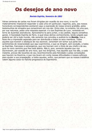 Os desejos de ano novo
Os desejos de ano novo
Revista Espírita, fevereiro de 1862
Várias centenas de cartas nos foram dirigidas por ocasião do ano novo, e nos foi
materialmente impossível responder a cada uma em particular; rogamos, pois, aos nossos
honoráveis correspondentes aceitarem aqui a expressão de nossa sincera gratidão, pelos
testemunhos de simpatia que consentiram em nos dar. Entre elas, no entanto, há uma que,
por sua natureza, pedia uma resposta especial: é a dos Espíritas de Lyon, revestida em
torno de duzentas assinaturas. Aproveitamo-la para juntar, a seu pedido, alguns conselhos
gerais. A Sociedade Espírita de Paris, à qual disso demos conhecimento, tendo julgado que
poderia ser útil a todo mundo, não somente nos convidou a publicá-la na Revista, mas a
fazer-lhe a impressão separada para ser distribuída a todos os seus membros. Todos
aqueles que tiveram o obséquio de nos escrever, consintam em tomar sua parte nos
sentimentos de reciprocidade que aqui exprimimos, e que se dirigem, sem exceção, a todos
os Espíritas, franceses e estrangeiros, que nos honram com o título de seu chefe e de seu
guia no novo caminho que lhes está aberto. Não é, pois, somente àqueles que nos
escreveram, por ocasião do ano novo, que nos dirigimos, mas àqueles que nos dão, a cada
instante, provas tão tocantes de seu reconhecimento pela felicidade e pelas consolações
que haurem na Doutrina, e que nos levam em conta nossas dificuldades e nossos esforços
para ajudar a sua propagação; a todos aqueles, enfim, que pensam que os nossos trabalhos
valem alguma coisa na marcha progressiva do Espiritismo.
http://www.espirito.org.br/portal/codificacao/re/1862/02a-os-desejos.html31/8/2004 07:45:10
 