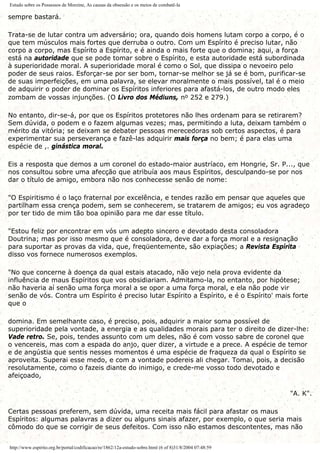 Estudo sobre os Possessos de Morzine, As causas da obsessão e os meios de combatê-la
sempre bastará.
Trata-se de lutar contra um adversário; ora, quando dois homens lutam corpo a corpo, é o
que tem músculos mais fortes que derruba o outro. Com um Espírito é preciso lutar, não
corpo a corpo, mas Espírito a Espírito, e é ainda o mais forte que o domina; aqui, a força
está na autoridade que se pode tomar sobre o Espírito, e esta autoridade está subordinada
à superioridade moral. A superioridade moral é como o Sol, que dissipa o nevoeiro pelo
poder de seus raios. Esforçar-se por ser bom, tornar-se melhor se já se é bom, purificar-se
de suas imperfeições, em uma palavra, se elevar moralmente o mais possível, tal é o meio
de adquirir o poder de dominar os Espíritos inferiores para afastá-los, de outro modo eles
zombam de vossas injunções. (O Livro dos Médiuns, no 252 e 279.)
No entanto, dir-se-á, por que os Espíritos protetores não lhes ordenam para se retirarem?
Sem dúvida, o podem e o fazem algumas vezes; mas, permitindo a luta, deixam também o
mérito da vitória; se deixam se debater pessoas merecedoras sob certos aspectos, é para
experimentar sua perseverança e fazê-las adquirir mais força no bem; é para elas uma
espécie de ,. ginástica moral.
Eis a resposta que demos a um coronel do estado-maior austríaco, em Hongrie, Sr. P..., que
nos consultou sobre uma afecção que atribuía aos maus Espíritos, desculpando-se por nos
dar o título de amigo, embora não nos conhecesse senão de nome:
"O Espiritismo é o laço fraternal por excelência, e tendes razão em pensar que aqueles que
partilham essa crença podem, sem se conhecerem, se tratarem de amigos; eu vos agradeço
por ter tido de mim tão boa opinião para me dar esse título.
"Estou feliz por encontrar em vós um adepto sincero e devotado desta consoladora
Doutrina; mas por isso mesmo que é consoladora, deve dar a força moral e a resignação
para suportar as provas da vida, que, freqüentemente, são expiações; a Revista Espírita
disso vos fornece numerosos exemplos.
"No que concerne à doença da qual estais atacado, não vejo nela prova evidente da
influência de maus Espíritos que vos obsidiariam. Admitamo-la, no entanto, por hipótese;
não haveria aí senão uma força moral a se opor a uma força moral, e ela não pode vir
senão de vós. Contra um Espírito é preciso lutar Espírito a Espírito, e é o Espírito' mais forte
que o
domina. Em semelhante caso, é preciso, pois, adquirir a maior soma possível de
superioridade pela vontade, a energia e as qualidades morais para ter o direito de dizer-lhe:
Vade retro. Se, pois, tendes assunto com um deles, não é com vosso sabre de coronel que
o vencereis, mas com a espada do anjo, quer dizer, a virtude e a prece. A espécie de temor
e de angústia que sentis nesses momentos é uma espécie de fraqueza da qual o Espírito se
aproveita. Superai esse medo, e com a vontade podereis ali chegar. Tomai, pois, a decisão
resolutamente, como o fazeis diante do inimigo, e crede-me vosso todo devotado e
afeiçoado,
"A. K".
Certas pessoas preferem, sem dúvida, uma receita mais fácil para afastar os maus
Espíritos: algumas palavras a dizer ou alguns sinais afazer, por exemplo, o que seria mais
cômodo do que se corrigir de seus defeitos. Com isso não estamos descontentes, mas não
http://www.espirito.org.br/portal/codificacao/re/1862/12a-estudo-sobre.html (6 of 8)31/8/2004 07:48:59
 