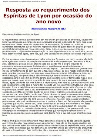Resposta ao requerimento dos Espíritas de Lyon por ocasião do ano novo
Resposta ao requerimento dos
Espíritas de Lyon por ocasião do
ano novo
Revista Espírita, fevereiro de 1862
Meus caros irmãos e amigos de Lyon,
O requerimento coletivo que consentis em me enviar, por ocasião do ano novo, causou-me
bem viva satisfação, provando-me que conservais uma boa lembrança de mim; mas o que
me deu mais prazer nesse ato espontâneo de vossa parte, foi encontrar, entre as
numerosas assinaturas que ali figuram, representantes de quase todos os grupos, porque é
um sinal da harmonia que reina entre eles. Estou feliz em ver que compreendestes
perfeitamente o objetivo desta organização da qual já podeis apreciar os resultados, porque
deve estar evidente agora, para vós, que uma Sociedade única teria sido quase impossível.
Eu vos agradeço, meus bons amigos, pelos votos que formulais por mim; eles me são tanto
mais agradáveis quanto sei que partem do coração, e são aqueles que Deus escuta. Ficai,
pois, satisfeitos, porque eles os atende cada dia, dando-me a alegria inaudita no
estabelecimento de uma nova doutrina, de ver aquela a que me devotei crescer e
prosperar, enquanto vivo, com uma maravilhosa rapidez. Considero como um grande favor
do céu ser testemunha do bem que ela já fez. Esta certeza, da qual recebo diariamente os
mais tocantes testemunhos, me paga com usura todas as minhas dificuldades e todas as
minhas fadigas; não peço a Deus senão uma graça, que é a de me dar a força física
necessária para ir até o fim de minha tarefa, que está longe de ser terminada; mas, o que
quer que ocorra, terei sempre o consolo de estar seguro de que a semente das idéias
novas, agora difundida por toda a parte, é imperecível; mais feliz do que muitos outros, que
não trabalharam senão para o futuro, foi-me dado ver-lhe os primeiros frutos. Se uma coisa
lamento, é que a exigüidade de meus recursos pessoais não me permita pôr em execução
os planos que concebi para o seu adiantamento ainda mais rápido; mas se Deus, em sua
sabedoria, acreditou dever isso decidir de outro modo, legarei esses planos aos meus
sucessores que, sem dúvida, serão mais felizes. Apesar da penúria dos recursos materiais,
o movimento que se opera na opinião superou toda esperança; crede bem, meus irmãos,
que nisso vosso exemplo não terá sido sem influência. Recebei, pois, nossas felicitações
pela maneira pela qual sabeis compreender e praticar a Doutrina. Sei o quanto são grandes
as provas que muitos, dentre vós, tereis que suportar; só Deus lhes conhece o fim neste
mundo; mas também que força a fé no futuro dá contra a adversidade! Oh! lamentai
aqueles que crêem no nada depois da morte, porque para eles o mal presente não tem
compensação. O incrédulo infeliz é como o doente que não espera nenhuma cura; o
Espírita, ao contrário, é como aquele que está doente hoje e que sabe que amanhã estará
bem.
Pedis a mim para vos continuar com meus conselhos; eu os dou de boa vontade àqueles
que crêem deles ter necessidade e que os reclamam; mas não os dou senão àqueles; aos
que pensam deles saber bastante e poder abster-se das lições da experiência, nada tenho a
dizer, senão que desejo que não tenham a se lamentar um dia por terem muito presumido
de suas próprias forças. Essa pretensão, aliás, acusa um sentimento de orgulho, contrário
http://www.espirito.org.br/portal/codificacao/re/1862/02b-resposta.html (1 of 5)31/8/2004 07:45:12
 