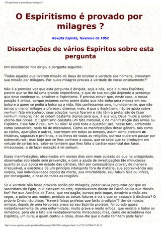 O Espiritismo é provado por milagres ?
O Espiritismo é provado por
milagres ?
Revista Espírita, fevereiro de 1862
Dissertações de vários Espíritos sobre esta
pergunta
Um eclesiástico nos dirigiu a pergunta seguinte:
'Todos aqueles que tiveram missão de Deus de ensinar a verdade aos homens, provaram
sua missão por milagres. Por quais milagres provais a verdade de vosso ensinamento?"
Não é a primeira vez que esta pergunta é dirigida, seja a nós, seja a outros Espíritas;
parece que se lhe dá uma grande importância, e que de sua solução depende a sentença
que deve condenar ou absolver o Espiritismo. É preciso convir que, neste caso, a nossa
posição é crítica, porque estamos como pobre diabo que não tinha uma moeda em seu
bolso e a quem se pediu a bolsa ou a vida. Nós confessamos pois, humildemente, que não
temos o menor milagre a oferecer; dizemos mais, é que o Espiritismo não se apoia sobre
nenhum fato miraculoso; seus adeptos nunca fizeram e não têm a pretensão de fazer
nenhum milagre; não se crêem bastante dignos para que, à sua voz, Deus mude a ordem
eterna das coisas. O Espiritismo constata um fato material, o da manifestação das almas ou
Espíritos. Esse fato é real, sim ou não? Aí está toda a questão; ora, nesse fato, admitindo
como verdadeiro, nada há de miraculoso. Como as manifestações desse gênero, tais como
as visões, aparições e outras, ocorreram em todos os tempos, assim como atestam as
histórias, sagradas e profanas, e os livros de todas as religiões, outrora puderam passar por
sobrenaturais; mas hoje que se lhes conhece a causa, que se sabe que se produzem em
virtude de certas leis, sabe-se também que lhes falta o caráter essencial dos fatos
miraculosos, o de fazer exceção à lei comum.
Essas manifestações, observadas em nossos dias com mais cuidado do que na antigüidade,
observadas sobretudo sem prevenção, e com a ajuda de investigações tão minuciosas
quanto as que aplica no estudo das ciências, têm por conseqüência provar, de maneira
irrecusável, a existência de um princípio inteligente fora da matéria, sua sobrevivência aos
corpos, sua individualidade depois da morte, sua imortalidade, seu futuro feliz ou infeliz,
por conseguinte, a base de todas as religiões.
Se a verdade não fosse provada senão por milagres, poder-se-ia perguntar por que os
sacerdotes do Egito, que estavam no erro, reproduziram diante do Faraó aquilo que Moisés
fez? Por que Apolônio de Tiana, que era pagão, curava pelo toque, devolvia a visão aos
cegos, a palavra aos mudos, predizia as coisas futuras e via o que se passava à distância? O
próprio Cristo não disse: "Haverá falsos profetas que farão prodígios"? Um de nossos
amigos, depois de uma fervorosa prece ao seu Espírito protetor, foi curado quase
instantaneamente de uma enfermidade, muito grave e muito antiga, que resistia a todos os
remédios; para ele o fato era verdadeiramente miraculoso; mas, como ele acreditava nos
Espíritos, um cura, a quem contou a coisa, disse-lhe que o diabo também pode fazer
http://www.espirito.org.br/portal/codificacao/re/1862/02c-milagres.html (1 of 7)31/8/2004 07:45:15
 