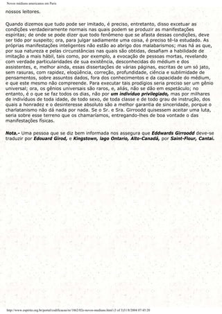 Novos médiuns americanos em Paris
nossos leitores.
Quando dizemos que tudo pode ser imitado, é preciso, entretanto, disso excetuar as
condições verdadeiramente normais nas quais podem se produzir as manifestações
espíritas; de onde se pode dizer que todo fenômeno que se afasta dessas condições, deve
ser tido por suspeito; ora, para julgar sadiamente uma coisa, é preciso tê-la estudado. As
próprias manifestações inteligentes não estão ao abrigo dos malabarismos; mas há as que,
por sua natureza e pelas circunstâncias nas quais são obtidas, desafiam a habilidade de
imitação a mais hábil, tais como, por exemplo, a evocação de pessoas mortas, revelando
com verdade particularidades de sua existência, desconhecidas do médium e dos
assistentes, e, melhor ainda, essas dissertações de várias páginas, escritas de um só jato,
sem rasuras, com rapidez, eloqüência, correção, profundidade, ciência e sublimidade de
pensamentos, sobre assuntos dados, fora dos conhecimentos e da capacidade do médium,
e que este mesmo não compreende. Para executar tais prodígios seria preciso ser um gênio
universal; ora, os gênios universais são raros, e, aliás, não se dão em espetáculo; no
entanto, é o que se faz todos os dias, não por um indivíduo privilegiado, mas por milhares
de indivíduos de toda idade, de todo sexo, de toda classe e de todo grau de instrução, dos
quais a honradez e o desinteresse absoluto são a melhor garantia de sinceridade, porque o
charlatanismo não dá nada por nada. Se o Sr. e Sra. Girroodd quisessem aceitar uma luta,
seria sobre esse terreno que os chamaríamos, entregando-lhes de boa vontade o das
manifestações físicas.
Nota.- Uma pessoa que se diz bem informada nos assegura que Eddwards Girroodd deve-se
traduzir por Edouard Girod, e Kingstown, lago Ontario, Alto-Canadá, por Saint-Flour, Cantai.
http://www.espirito.org.br/portal/codificacao/re/1862/02e-novos-mediuns.html (3 of 3)31/8/2004 07:45:20
 