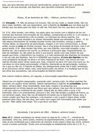 Conversas familiares de além-túmulo
pois, aos seus decretos sem procurar aprofundá-los, porque ninguém tem o direito de
rasgar o véu que esconde, aos Espíritos, seus decretos imutáveis. Até breve!
JOBARD.
(Passy, 20 de dezembro de 1861. - Médium, senhora Dozon.)
23. Evocação. - R. Não sei porque me evocais; não vos sou nada, e, desde então, não vos
devo nada; também, não vos responderei, sem o Espírito de Verdade que me disse que foi
Kardec que vos pediu para me fazer vir até vós. Pois bem! Eis-me; que devo vos dizer?
24. O Sr. Allan Kardec, com efeito, nos pediu para vos evocar com o objetivo de ter um
controle das diversas comunicações de vós obtidas, comparando-as entre si; é um estudo, e
esperamos que consentireis a ele se prestar, no interesse da ciência espírita, nos
descrevendo a vossa situação e as vossas impressões desde que deixastes a Terra. - R. Eu
não estava inteiramente na verdade durante minha vida terrestre; começo a sabê-lo;
minhas idéias, se depurando da perturbação, chegam a um novo conhecimento, e, desde
então, revejo os erros de minhas crenças. Isto é uma graça da bondade de Deus, mas é um
pouco tardia. O Sr. Allan Kardec não tinha, por meu Espírito, uma total simpatia, e isso
deveria ser: ele é positivo em sua fé; eu sonhava e procurava algo, freqüentemente, ao
lado da realidade. Eu não sabia ao certo o que queria, senão uma vida melhor do que
aquela que tinha; o Espiritismo ma mostrou, e o mais esclarecido dos Espíritas me levantou
o véu da vida dos Espíritos. Isto foi A VERDADE que inspirou; O Livro dos Espíritos me fez
uma verdadeira revolução na alma e um bem impossível de dizer; mas houve em meu
espírito dúvidas sobre várias coisas que, hoje, mostram-se para mim sob uma outra luz. Eu
vos disse no início desta comunicação: o Espírito, libertando-se da perturbação, mostrou-
me o que eu não via. O Espírito se afasta; seu desligamento ainda não é total; entretanto,
já se comunicou várias vezes; mas, coisa bizarra para vós talvez, é a mudança que se faz,
aos olhos dos evocadores, nas comunicações do Espírito Jobard.
Este mesmo médium obteve, em seguida, a comunicação espontânea seguinte:
Jobard era um espírito pesquisador, querendo subir, sempre subir. As idéias espíritas lhe
pareciam um quadro muito estreito. Jobard representava o Espírito de curiosidade; queria
saber, sempre saber. Essa necessidade, essa sede, impeliu-o às pesquisas que
ultrapassavam os limites daquilo que Deus quer que saibais; mas que não se tente arrancar
o véu que cobre os mistérios de seu poder! Jobard pôs as mãos sobre a arca, e foi
fulminado. Isto é um ensinamento: procurai o Sol, mas não tendes a audácia de fixá-lo, ou
vos tomareis cegos. Deus não vos dá bastante enviando-vos os Espíritos? Deixai, pois, à
morte o poder que Deus lhe outorgou: o de levantar o véu a quem é digno disso; então
podereis olhar Deus, Sol dos céus, sem estar nem cegos nem fulminados pelo poder que
vos diz: "Não vades mais longe." Eis o que devo vos dizer.
A VERDADE.
(Sociedade, 3 de janeiro de 1862. - Médium, senhora Costel.)
Nota.-O Sr. Jobard manifestou-se várias vezes na casa do Sr. e Sra. P..., membros da
Sociedade. Uma vez, entre outras, mostrou-se espontaneamente, e sem que se pensasse
nele, a uma sonâmbula que o descreveu de maneira muito exata e disse seu nome, embora
nunca o tivesse conhecido. Tendo uma conversação se estabelecido entre ele e o Sr. P...,
http://www.espirito.org.br/portal/codificacao/re/1862/03c-conversas.html (5 of 8)31/8/2004 07:45:38
 