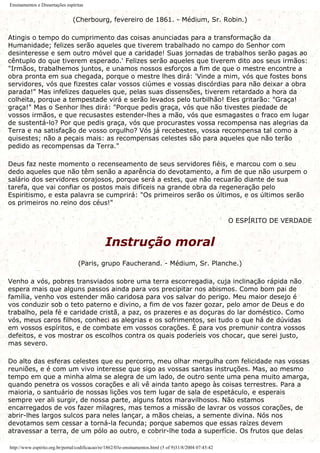 Ensinamentos e Dissertações espíritas
(Cherbourg, fevereiro de 1861. - Médium, Sr. Robin.)
Atingis o tempo do cumprimento das coisas anunciadas para a transformação da
Humanidade; felizes serão aqueles que tiverem trabalhado no campo do Senhor com
desinteresse e sem outro móvel que a caridade! Suas jornadas de trabalhos serão pagas ao
cêntuplo do que tiverem esperado.' Felizes serão aqueles que tiverem dito aos seus irmãos:
"Irmãos, trabalhemos juntos, e unamos nossos esforços a fim de que o mestre encontre a
obra pronta em sua chegada, porque o mestre lhes dirá: 'Vinde a mim, vós que fostes bons
servidores, vós que fizestes calar vossos ciúmes e vossas discórdias para não deixar a obra
parada!" Mas infelizes daqueles que, pelas suas dissensões, tiverem retardado a hora da
colheita, porque a tempestade virá e serão levados pelo turbilhão! Eles gritarão: "Graça!
graça!" Mas o Senhor lhes dirá: "Porque pedis graça, vós que não tivestes piedade de
vossos irmãos, e que recusastes estender-lhes a mão, vós que esmagastes o fraco em lugar
de sustentá-lo? Por que pedis graça, vós que procurastes vossa recompensa nas alegrias da
Terra e na satisfação de vosso orgulho? Vós já recebestes, vossa recompensa tal como a
quisestes; não a peçais mais: as recompensas celestes são para aqueles que não terão
pedido as recompensas da Terra."
Deus faz neste momento o recenseamento de seus servidores fiéis, e marcou com o seu
dedo aqueles que não têm senão a aparência do devotamento, a fim de que não usurpem o
salário dos servidores corajosos, porque será a estes, que não recuarão diante de sua
tarefa, que vai confiar os postos mais difíceis na grande obra da regeneração pelo
Espiritismo, e esta palavra se cumprirá: "Os primeiros serão os últimos, e os últimos serão
os primeiros no reino dos céus!"
O ESPÍRITO DE VERDADE
Instrução moral
(Paris, grupo Faucherand. - Médium, Sr. Planche.)
Venho a vós, pobres transviados sobre uma terra escorregadia, cuja inclinação rápida não
espera mais que alguns passos ainda para vos precipitar nos abismos. Como bom pai de
família, venho vos estender mão caridosa para vos salvar do perigo. Meu maior desejo é
vos conduzir sob o teto paterno e divino, a fim de vos fazer gozar, pelo amor de Deus e do
trabalho, pela fé e caridade cristã, a paz, os prazeres e as doçuras do lar doméstico. Como
vós, meus caros filhos, conheci as alegrias e os sofrimentos, sei tudo o que há de dúvidas
em vossos espíritos, e de combate em vossos corações. É para vos premunir contra vossos
defeitos, e vos mostrar os escolhos contra os quais poderíeis vos chocar, que serei justo,
mas severo.
Do alto das esferas celestes que eu percorro, meu olhar mergulha com felicidade nas vossas
reuniões, e é com um vivo interesse que sigo as vossas santas instruções. Mas, ao mesmo
tempo em que a minha alma se alegra de um lado, de outro sente uma pena muito amarga,
quando penetra os vossos corações e ali vê ainda tanto apego às coisas terrestres. Para a
maioria, o santuário de nossas lições vos tem lugar de sala de espetáculo, e esperais
sempre ver ali surgir, de nossa parte, alguns fatos maravilhosos. Não estamos
encarregados de vos fazer milagres, mas temos a missão de lavrar os vossos corações, de
abrir-lhes largos sulcos para neles lançar, a mãos cheias, a semente divina. Nós nos
devotamos sem cessar a torná-la fecunda; porque sabemos que essas raízes devem
atravessar a terra, de um pólo ao outro, e cobrir-lhe toda a superfície. Os frutos que delas
http://www.espirito.org.br/portal/codificacao/re/1862/03e-ensinamentos.html (5 of 9)31/8/2004 07:45:42
 