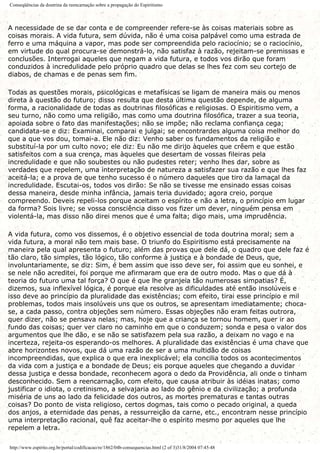 Conseqüências da doutrina da reencarnação sobre a propagação do Espiritismo
A necessidade de se dar conta e de compreender refere-se às coisas materiais sobre as
coisas morais. A vida futura, sem dúvida, não é uma coisa palpável como uma estrada de
ferro e uma máquina a vapor, mas pode ser compreendida pelo raciocínio; se o raciocínio,
em virtude do qual procura-se demonstrá-lo, não satisfaz à razão, rejeitam-se premissas e
conclusões. Interrogai aqueles que negam a vida futura, e todos vos dirão que foram
conduzidos à incredulidade pelo próprio quadro que delas se lhes fez com seu cortejo de
diabos, de chamas e de penas sem fim.
Todas as questões morais, psicológicas e metafísicas se ligam de maneira mais ou menos
direta à questão do futuro; disso resulta que desta última questão depende, de alguma
forma, a racionalidade de todas as doutrinas filosóficas e religiosas. O Espiritismo vem, a
seu turno, não como uma religião, mas como uma doutrina filosófica, trazer a sua teoria,
apoiada sobre o fato das manifestações; não se impõe; não reclama confiança cega;
candidata-se e diz: Examinai, comparai e julgai; se encontrardes alguma coisa melhor do
que a que vos dou, tomai-a. Ele não diz: Venho saber os fundamentos da religião e
substituí-la por um culto novo; ele diz: Eu não me dirijo àqueles que crêem e que estão
satisfeitos com a sua crença, mas àqueles que desertam de vossas fileiras pela
incredulidade e que não soubestes ou não pudestes reter; venho lhes dar, sobre as
verdades que repelem, uma interpretação de natureza a satisfazer sua razão e que lhes faz
aceitá-la; e a prova de que tenho sucesso é o número daqueles que tiro da lamaçal da
incredulidade. Escutai-os, todos vos dirão: Se não se tivesse me ensinado essas coisas
dessa maneira, desde minha infância, jamais teria duvidado; agora creio, porque
compreendo. Deveis repeli-los porque aceitam o espírito e não a letra, o princípio em lugar
da forma? Sois livre; se vossa consciência disso vos fizer um dever, ninguém pensa em
violentá-la, mas disso não direi menos que é uma falta; digo mais, uma imprudência.
A vida futura, como vos dissemos, é o objetivo essencial de toda doutrina moral; sem a
vida futura, a moral não tem mais base. O triunfo do Espiritismo está precisamente na
maneira pela qual apresenta o futuro; além das provas que dele dá, o quadro que dele faz é
tão claro, tão simples, tão lógico, tão conforme à justiça e à bondade de Deus, que,
involuntariamente, se diz: Sim, é bem assim que isso deve ser, foi assim que eu sonhei, e
se nele não acreditei, foi porque me afirmaram que era de outro modo. Mas o que dá à
teoria do futuro uma tal força? O que é que lhe granjeia tão numerosas simpatias? É,
dizemos, sua inflexível lógica, é porque ela resolve as dificuldades até então insolúveis e
isso deve ao princípio da pluralidade das existências; com efeito, tirai esse princípio e mil
problemas, todos mais insolúveis uns que os outros, se apresentam imediatamente; choca-
se, a cada passo, contra objeções sem número. Essas objeções não eram feitas outrora,
quer dizer, não se pensava nelas; mas, hoje que a criança se tornou homem, quer ir ao
fundo das coisas; quer ver claro no caminho em que o conduzem; sonda e pesa o valor dos
argumentos que lhe dão, e se não se satisfazem pela sua razão, a deixam no vago e na
incerteza, rejeita-os esperando-os melhores. A pluralidade das existências é uma chave que
abre horizontes novos, que dá uma razão de ser a uma multidão de coisas
incompreendidas, que explica o que era inexplicável; ela concilia todos os acontecimentos
da vida com a justiça e a bondade de Deus; eis porque aqueles que chegando a duvidar
dessa justiça e dessa bondade, reconhecem agora o dedo da Providência, ali onde o tinham
desconhecido. Sem a reencarnação, com efeito, que causa atribuir às idéias inatas; como
justificar o idiota, o cretinismo, a selvajaria ao lado do gênio e da civilização; a profunda
miséria de uns ao lado da felicidade dos outros, as mortes prematuras e tantas outras
coisas? Do ponto de vista religioso, certos dogmas, tais como o pecado original, a queda
dos anjos, a eternidade das penas, a ressurreição da carne, etc., encontram nesse princípio
uma interpretação racional, quê faz aceitar-lhe o espírito mesmo por aqueles que lhe
repelem a letra.
http://www.espirito.org.br/portal/codificacao/re/1862/04b-consequencias.html (2 of 3)31/8/2004 07:45:48
 