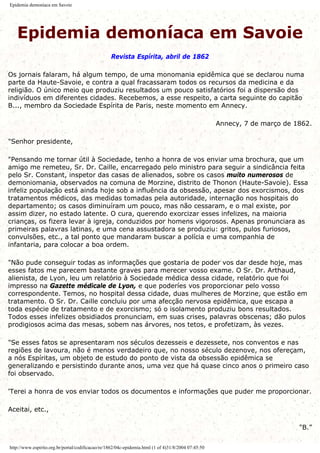 Epidemia demoníaca em Savoie
Epidemia demoníaca em Savoie
Revista Espírita, abril de 1862
Os jornais falaram, há algum tempo, de uma monomania epidêmica que se declarou numa
parte da Haute-Savoie, e contra a qual fracassaram todos os recursos da medicina e da
religião. O único meio que produziu resultados um pouco satisfatórios foi a dispersão dos
indivíduos em diferentes cidades. Recebemos, a esse respeito, a carta seguinte do capitão
B..., membro da Sociedade Espírita de Paris, neste momento em Annecy.
Annecy, 7 de março de 1862.
"Senhor presidente,
"Pensando me tornar útil à Sociedade, tenho a honra de vos enviar uma brochura, que um
amigo me remeteu, Sr. Dr. Caille, encarregado pelo ministro para seguir a sindicância feita
pelo Sr. Constant, inspetor das casas de alienados, sobre os casos muito numerosos de
demoniomania, observados na comuna de Morzine, distrito de Thonon (Haute-Savoie). Essa
infeliz população está ainda hoje sob a influência da obsessão, apesar dos exorcismos, dos
tratamentos médicos, das medidas tomadas pela autoridade, internação nos hospitais do
departamento; os casos diminuíram um pouco, mas não cessaram, e o mal existe, por
assim dizer, no estado latente. O cura, querendo exorcizar esses infelizes, na maioria
crianças, os fizera levar à igreja, conduzidos por homens vigorosos. Apenas pronunciara as
primeiras palavras latinas, e uma cena assustadora se produziu: gritos, pulos furiosos,
convulsões, etc., a tal ponto que mandaram buscar a polícia e uma companhia de
infantaria, para colocar a boa ordem.
"Não pude conseguir todas as informações que gostaria de poder vos dar desde hoje, mas
esses fatos me parecem bastante graves para merecer vosso exame. O Sr. Dr. Arthaud,
alienista, de Lyon, leu um relatório à Sociedade médica dessa cidade, relatório que foi
impresso na Gazette médicale de Lyon, e que poderíes vos proporcionar pelo vosso
correspondente. Temos, no hospital dessa cidade, duas mulheres de Morzine, que estão em
tratamento. O Sr. Dr. Caille concluiu por uma afecção nervosa epidêmica, que escapa a
toda espécie de tratamento e de exorcismo; só o isolamento produziu bons resultados.
Todos esses infelizes obsidiados pronunciam, em suas crises, palavras obscenas; dão pulos
prodigiosos acima das mesas, sobem nas árvores, nos tetos, e profetizam, às vezes.
"Se esses fatos se apresentaram nos séculos dezesseis e dezessete, nos conventos e nas
regiões de lavoura, não é menos verdadeiro que, no nosso século dezenove, nos ofereçam,
a nós Espíritas, um objeto de estudo do ponto de vista da obsessão epidêmica se
generalizando e persistindo durante anos, uma vez que há quase cinco anos o primeiro caso
foi observado.
'Terei a honra de vos enviar todos os documentos e informações que puder me proporcionar.
Aceitai, etc.,
"B.”
http://www.espirito.org.br/portal/codificacao/re/1862/04c-epidemia.html (1 of 4)31/8/2004 07:45:50
 