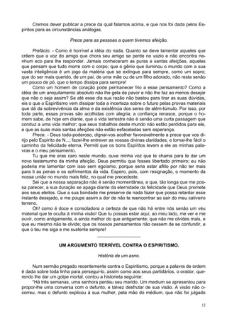 12
Cremos dever publicar a prece da qual falamos acima, e que nos foi dada pelos Es-
píritos para as circunstâncias análogas.
Prece para as pessoas a quem tivemos afeição.
Prefácio. - Como é horrível a idéia do nada. Quanto se deve lamentar aqueles que
crêem que a voz do amigo que chora seu amigo se perde no vazio e não encontra ne-
nhum eco para lhe responder. Jamais conheceram as puras e santas afeições, aqueles
que pensam que tudo morre com o corpo; que o gênio que iluminou o mundo com a sua
vasta inteligência é um jogo da matéria que se extingue para sempre, como um sopro;
que do ser mais querido, de um pai, de uma mãe ou de um filho adorado, não resta senão
um pouco de pó, que o tempo dissipa para sempre!
Como um homem de coração pode permanecer frio a esse pensamento? Como a
idéia de um aniquilamento absoluto não lhe gela de pavor e não lhe faz ao menos desejar
que não o seja assim? Se até esse dia sua razão não bastou para tirar as suas dúvidas,
eis o que o Espiritismo vem dissipar toda a incerteza sobre o futuro pelas provas materiais
que dá da sobrevivência da alma e da existência dos seres de além-túmulo. Por isso, por
toda parte, essas provas são acolhidas com alegria; a confiança renasce, porque o ho-
mem sabe, de hoje em diante, que a vida terrestre não é senão uma curta passagem que
conduz a uma vida melhor; que seus trabalhos deste mundo não estão perdidos para ele,
e que as suas mais santas afeições não estão esfaceladas sem esperança.
Prece. - Deus todo-poderoso, dignai-vos acolher favoravelmente a prece que vos di-
rijo pelo Espírito de N...; fazei-lhe entrever as vossas divinas claridades, e tornai-lhe fácil o
caminho da felicidade eterna. Permiti que os bons Espíritos levem a ele as minhas pala-
vras e o meu pensamento.
Tu que me eras caro neste mundo, ouve minha voz que te chama para te dar um
novo testemunho da minha afeição. Deus permitiu que fosses libertado primeiro; eu não
poderia me lamentar com isso sem egoísmo, porque seria estar aflito por não ter mais
para ti as penas e os sofrimentos da vida. Espero, pois, com resignação, o momento da
nossa união no mundo mais feliz, no qual me precedeste.
Sei que a nossa separação não é senão momentânea, e que, tão longa que me pos-
sa parecer, a sua duração se apaga diante da eternidade da felicidade que Deus promete
aos seus eleitos. Que a sua bondade me preserve de nada fazer que possa retardar esse
instante desejado, e me poupe assim a dor de não te reencontrar ao sair do meu cativeiro
terreno.
Oh! como é doce e consoladora a certeza de que não há entre nós senão um véu
material que te oculta à minha visão! Que tu possas estar aqui, ao meu lado, me ver e me
ouvir, como antigamente, e ainda melhor do que antigamente; que não me olvides mais, e
que eu mesmo não te olvide; que os nossos pensamentos não cessem de se confundir, e
que o teu me siga e me sustente sempre!
_________________
UM ARGUMENTO TERRÍVEL CONTRA O ESPIRITISMO.
História de um asno.
Num sermão pregado recentemente contra o Espiritismo, porque a palavra de ordem
é dada sobre toda linha para persegui-lo, assim como aos seus partidários, o orador, que-
rendo lhe dar um golpe mortal, contou a historieta seguinte:
"Há três semanas, uma senhora perdeu seu marido. Um medium se apresentou para
propor-lhe uma conversa com o defunto, e talvez desfrutar de sua visão. A visão não o-
correu, mas o defunto explicou à sua mulher, pela mão do médium, que não foi julgado
 