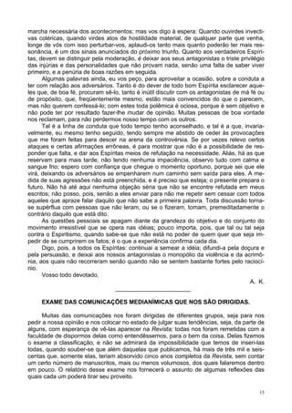 15
marcha necessária dos acontecimentos; mas vos digo à espera: Quando ouvirdes invecti-
vas coléricas, quando virdes atos de hostilidade material, de qualquer parte que venha,
longe de vós com isso perturbar-vos, aplaudi-os tanto mais quanto poderão ter mais res-
sonância, é um dos sinais anunciados do próximo triunfo. Quanto aos verdadeiros Espíri-
tas, devem se distinguir pela moderação, é deixar aos seus antagonistas o triste privilégio
das injúrias e das personalidades que não provam nada, senão uma falta de saber viver
primeiro, e a penúria de boas razões em seguida.
Algumas palavras ainda, eu vos peço, para aproveitar a ocasião, sobre a conduta a
ter com relação aos adversários. Tanto é do dever de todo bom Espírita esclarecer aque-
les que, de boa fé, procuram sê-lo, tanto é inútil discutir com os antagonistas de má fé ou
de propósito, que, freqüentemente mesmo, estão mais convencidos do que o parecem,
mas não querem confessá-lo; com estes toda polêmica é ociosa, porque é sem objetivo e
não pode ter por resultado fazer-lhe mudar de opinião. Muitas pessoas de boa vontade
nos reclamam, para não perdermos nosso tempo com os outros.
Tal é a linha de conduta que todo tempo tenho aconselhado, e tal é a que, invaria-
velmente, eu mesmo tenho seguido, tendo sempre me abstido de ceder às provocações
que me foram feitas para descer na arena da controvérsia. Se por vezes relevo certos
ataques e certas afirmações errôneas, é para mostrar que não é a possibilidade de res-
ponder que falta, e dar aos Espíritas meios de refutação na necessidade. Aliás, há as que
reservam para mais tarde; não tendo nenhuma impaciência, observo tudo com calma e
sangue frio; espero com confiança que chegue o momento oportuno, porque sei que ele
virá, deixando os adversários se empenharem num caminho sem saída para eles. A me-
dida de suas agressões não está preenchida, e é preciso que esteja; o presente prepara o
futuro. Não há até aqui nenhuma objeção séria que não se encontre refutada em meus
escritos; não posso, pois, senão a eles enviar para não me repetir sem cessar com todos
aqueles que apraze falar daquilo que não sabe a primeira palavra. Toda discussão torna-
se supérflua com pessoas que não leram, ou se o fizeram, tomam, premeditadamente o
contrário daquilo que está dito.
As questões pessoais se apagam diante da grandeza do objetivo e do conjunto do
movimento irresistível que se opera nas idéias; pouco importa, pois, que tal ou tal seja
contra o Espiritismo, quando sabe-se que não está no poder de quem quer que seja im-
pedir de se cumprirem os fatos; é o que a experiência confirma cada dia.
Digo, pois, a todos os Espíritas: continuai a semear a idéia; difundi-a pela doçura e
pela persuasão, e deixai aos nossos antagonistas o monopólio da violência e da acrimô-
nia, aos quais não recorreram senão quando não se sentem bastante fortes pelo raciocí-
nio.
Vosso todo devotado,
A. K.
_______________________
EXAME DAS COMUNICAÇÕES MEDIANÍMICAS QUE NOS SÃO DIRIGIDAS.
Muitas das comunicações nos foram dirigidas de diferentes grupos, seja para nos
pedir a nossa opinião e nos colocar no estado de julgar suas tendências, seja, da parte de
alguns, com esperança de vê-las aparecer na Revista; todas nos foram remetidas com a
faculdade de dispormos delas como entendêssemos, para o bem da coisa. Delas fizemos
o exame a classificação, e não se admirará da impossibilidade que temos de inseri-las
todas, quando souber-se que além daquelas que publicamos, há mais de três mil e seis-
centas que, somente elas, teriam absorvido cinco anos completos da Revista, sem contar
um certo número de manuscritos, mais ou menos volumosos, dos quais falaremos dentro
em pouco. O relatório desse exame nos fornecerá o assunto de algumas reflexões das
quais cada um poderá tirar seu proveito.
 