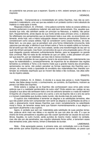 19
de sustentá-la nas provas que a esperam. Quanto a mim, estarei sempre junto dela e a
inspirarei.
VIENNOIS.
Pergunta. - Compreende-se a incredulidade em certos Espíritos, mas não se com-
preende o materialismo, uma vez que seu estado é um protesto contra o reino absoluto da
matéria e o nada após a morte.
Resposta (médium, Sr. d'Ambel). - Uma palavra somente: todos os corpos sólidos ou
fluídicos pertencem à substância material; isto está bem demonstrado. Ora, aqueles que,
durante sua vida, não admitiam senão um princípio na Natureza, a matéria, não perce-
bem, freqüentemente, ainda depois da sua morte senão esse princípio único, e absoluto.
Se refletísseis nos pensamentos que os dominaram toda a sua vida, os encontrareis cer-
tamente, ainda hoje, sob a inteira subjugação desses mesmos pensamentos. Outrora se
consideravam como corpos sólidos; hoje se consideram como corpos fluídicos, eis tudo.
Notai bem, eu vos peço, que se percebem sob uma forma nitidamente circunscrita, toda
vaporosa que ela seja, e idêntica à que tinham sobre a Terra no estado sólido ou humano.
De tal sorte que não vêem, em seu novo estado, senão uma transformação de seu ser na
qual não tinham pensado; mas ficam convencidos de que é uma progressão para o fim ao
qual chegarão quando estiverem suficientemente libertos, para se apagarem no grande
todo universal. Não há nada de tão renitente do que um sábio, e eles persistem em pen-
sar que esse fim, por ser retardado, por isso não é menos inevitável.
Uma das condições de sua cegueira moral é de encerrá-los mais violentamente nos
laços da materialidade e, conseqüentemente, de impedi-los de se afastarem das regiões
terrestres ou similares à Terra; e do mesmo modo que a grande maioria dos encarnados,
aprisionados na carne, não podem perceber as formas vaporosas dos Espíritos que o
cercam, do mesmo modo a opacidade do envoltório dos materialistas lhes interdita con-
templar as entidades espirituais que se movem tão belas e tão ra-diosas, nas altas esfe-
ras do império celeste.
ERASTO.
Outra (médium, Sr. A. Didier).- A dúvida é a causa das penas e, muito freqüente-
mente, das faltas desse mundo; o conhecimento, ao contrário, do Espiritismo, motivam as
penas e as faltas dos Espíritos.
Onde estaria o castigo se os Espíritos não conhecessem seus erros pela conse-
qüência que é a realidade penitenciária da outra vida? Onde estaria seu castigo se seu
coração e sua alma não sentissem todo o erro do ceticismo terrestre e o nada da matéria?
O Espírito vê o Espírito como a carne vê a carne; o erro do Espírito não é o erro da carne
e o homem materialista que duvidou neste mundo, não duvida mais do outro lado.
O suplício dos materialistas é lamentar as alegrias e as satisfações terrestres, eles
que não podem ainda nem compreender nem sentir as alegrias e as perfeições da alma; e
vede o abaixamento moral desses Espíritos que vivem completamente na esterilidade
moral e física, de lamentar esses bens que fizeram momentaneamente a sua alegria e
que fazem atualmente o seu suplício.
Agora, é verdade que sem ser materialista pela satisfação de suas paixões terres-
tres, pode-se sê-lo mais nas idéias e no espírito do que nos atos da vida. É o que se
chama de livres pensadores e aqueles que não ousam aprofundar as causas de sua exis-
tência. Aqueles, no outro mundo, serão punidos do mesmo modo; nadam na verdade,
mas não são por ela penetrados; seu orgulho rebaixado fá-los sofrer, e lamentam esses
dias terrestres onde, pelo menos, tinham a liberdade de duvidar.
LAMENNAIS.
Nota. - Esta apreciação parece, à primeira vista, em contradição com a de Erasto;
este admite que certos Espíritos podem conservar as idéias materialistas, ao passo que
 