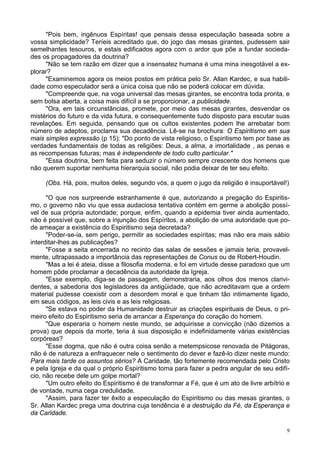 9
"Pois bem, ingênuos Espíritas! que pensais dessa especulação baseada sobre a
vossa simplicidade? Teríeis acreditado que, do jogo das mesas girantes, pudessem sair
semelhantes tesouros, e estais edificados agora com o ardor que põe a fundar socieda-
des os propagadores da doutrina?
"Não se tem razão em dizer que a insensatez humana é uma mina inesgotável a ex-
plorar?
"Examinemos agora os meios postos em prática pelo Sr. Allan Kardec, e sua habili-
dade como especulador será a única coisa que não se poderá colocar em dúvida.
"Compreende que, na voga universal das mesas girantes, se encontra toda pronta, e
sem bolsa aberta, a coisa mais difícil a se proporcionar, a publicidade.
"Ora, em tais circunstâncias, promete, por meio das mesas girantes, desvendar os
mistérios do futuro e da vida futura, e consequentemente tudo disposto para escutar suas
revelações. Em seguida, pensando que os cultos existentes podem lhe arrebatar bom
número de adeptos, proclama sua decadência. Lê-se na brochura: O Espiritismo em sua
mais simples expressão (p 15): "Do ponto de vista religioso, o Espiritismo tem por base as
verdades fundamentais de todas as religiões: Deus, a alma, a imortalidade , as penas e
as recompensas futuras; mas é independente de todo culto particular."
"Essa doutrina, bem feita para seduzir o número sempre crescente dos homens que
não querem suportar nenhuma hierarquia social, não podia deixar de ter seu efeito.
(Obs. Há, pois, muitos deles, segundo vós, a quem o jugo da religião é insuportável!)
"O que nos surpreende estranhamente é que, autorizando a pregação do Espiritis-
mo, o governo não viu que essa audaciosa tentativa contém em germe a abolição possí-
vel de sua própria autoridade; porque, enfim, quando a epidemia tiver ainda aumentado,
não é possível que, sobre a injunção dos Espíritos, a abolição de uma autoridade que po-
de ameaçar a existência do Espiritismo seja decretada?
"Poder-se-ia, sem perigo, permitir as sociedades espíritas; mas não era mais sábio
interditar-lhes as publicações?
"Fosse a seita encerrada no recinto das salas de sessões e jamais teria, provavel-
mente, ultrapassado a importância das representações de Conus ou de Robert-Houdin.
"Mas a lei é ateia, disse a filosofia moderna, e foi em virtude desse paradoxo que um
homem pôde proclamar a decadência da autoridade da Igreja.
"Esse exemplo, diga-se de passagem, demonstraria, aos olhos dos menos clarivi-
dentes, a sabedoria dos legisladores da antigüidade, que não acreditavam que a ordem
material pudesse coexistir com a desordem moral e que tinham tão intimamente ligado,
em seus códigos, as leis civis e as leis religiosas.
"Se estava no poder da Humanidade destruir as criações espirituais de Deus, o pri-
meiro efeito do Espiritismo seria de arrancar a Esperança do coração do homem.
"Que esperaria o homem neste mundo, se adquirisse a convicção (não dizemos a
prova) que depois da morte, teria à sua disposição e indefinidamente várias existências
corpóreas?
"Esse dogma, que não é outra coisa senão a metempsicose renovada de Pitágoras,
não é de natureza a enfraquecer nele o sentimento do dever e fazê-lo dizer neste mundo:
Para mais tarde os assuntos sérios? A Caridade, tão fortemente recomendada pelo Cristo
e pela Igreja e da qual o próprio Espiritismo toma para fazer a pedra angular de seu edifí-
cio, não recebe dele um golpe mortal?
"Um outro efeito do Espiritismo é de transformar a Fé, que é um ato de livre arbítrio e
de vontade, numa cega credulidade.
"Assim, para fazer ter êxito a especulação do Espiritismo ou das mesas girantes, o
Sr. Allan Kardec prega uma doutrina cuja tendência é a destruição da Fé, da Esperança e
da Caridade.
 