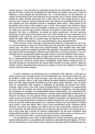 2
corpos opacos, o que não pode ser explicado senão por seu intermédio. Em seguida, de-
pois de ter feito a parte das faculdades da alma liberta da matéria, tais como a visão à
distância, a comunicação dos pensamentos, etc., o sonambulismo nos fez descobrir no
sujeito conhecimentos bem mais extensos do que aqueles que o mesmo sujeito possui no
estado de vigília. Resulta desse fato que a alma deve ser mais antiga do que o corpo,
uma vez que, criada ao mesmo tempo que ele, não poderia ter conhecimentos outros se-
não aqueles que teria adquirido durante a existência deste último. "Mas depois de ter
constatado que a alma é mais antiga do que o corpo, não se sente mais nenhuma repug-
nância em lhe conceder outras encarnações, porque se a existência atual não é o come-
ço, nada prova que ela seja a última; torna-se, ao contrário, muito natural e mesmo indis-
pensável. Há mais: o sonâmbulo, no estado de vigília, geralmente, não tem nenhuma
lembrança do que disse ou fez durante seu sono; mas durante seu sono reencontra, sem
dificuldade, tudo o que fez, não só durante os sonos precedentes, mas ainda durante o
estado de vigília. Não está aí o quadro exato da existência da alma em seus numerosos
estados, errantes e encarnados, com suas lembranças e seus esquecimentos?
"Filho do povo, minha instrução, extremamente medíocre e adquirida por mim mes-
mo, remonta apenas ao terço de minha idade que é de quarenta e dois anos, também me
parece que uma pena, tanto seja pouco experimentada, faria ressaltar bem mais clara-
mente desse sujeito as verdades que tentei nele descobrir. No entanto, por tão imperfeitas
que sejam essas aproximações, bastaram para determinar a minha convicção, e me con-
sideraria feliz se as julgásseis dignas de poder exercer a mesma influência sobre outros.
"Embora minha convicção seja de data muito recente, ela começou a dar seus fru-
tos, e, independentemente das felizes modificação que já trouxe em minhas maneiras de
ser, é para mim a fonte de muitas doces consolações. Essas felizes mudanças são uni-
camente devidas ao conhecimento de vossas obras; também vos peço, senhor, dignar-se
aceitar o eterno reconhecimento daquele que deseja no futuro ser contado no número de
vossos mais fervorosos adeptos.
"G..."
A visão à distância, as impressões que o sonâmbulo sente segundo o meio que vai
visitar, provam que uma parte de seu ser é transportada; ora, uma vez que não é seu cor-
po material, visível, que não muda de lugar, esse não pode ser senão o corpo fluídico,
invisível e sensitivo. Não é o fato mais patente da dupla existência corpórea e espiritual?
Mas, sem falar dessa singular faculdade que não é geral, basta observar o que se passa
entre os sonâmbulos mais vulgares; a dualidade se manifesta, de maneira não menos
evidente, assim como o faz notar nosso correspondente no fenômeno do esquecimento
do sonho. Não há ninguém que, tendo observado os efeitos magnéticos, não haja estado
em condições de constatar a instantaneidade desse esquecimento. Um sonâmbulo fala,
sua conversação é perfeitamente seqüente e racional; sendo despertado subitamente, no
meio de uma frase, de uma palavra mesmo que não pôde acabar, depois, perguntando-
se-lhe o que vem de dizer, lembrando-se-lhe a palavra começada, ele responde que nada
disse. Se o pensamento fosse o produto da matéria cerebral, por que esse esquecimento,
uma vez que esta matéria está sempre ali, e sempre a mesma? por que basta um instante
para mudar o curso das idéias? Mas o que é mais característico ainda, é lembrar perfei-
tamente, num novo sono, daquilo que disse e fez num sono precedente, embora com um
ano de intervalo. Só este fato provaria que, ao lado da vida do corpo, há a vida da alma, e
que a alma pode agir e pensar de maneira independente. Se ela pode manifestar essa
independência durante a vida do corpo, do qual ela sofre sempre mais ou menos os en-
traves, com mais forte razão, o pode quando goza de toda a sua liberdade.
As conseqüências que nosso correspondente tira desses fenômenos, para provar a
anterioridade da alma e a pluralidade das existência, são perfeitamente lógicas. Os fenô-
menos sonambúlicos, como tantos outros, parecem conduzidos pela Providência para nos
 